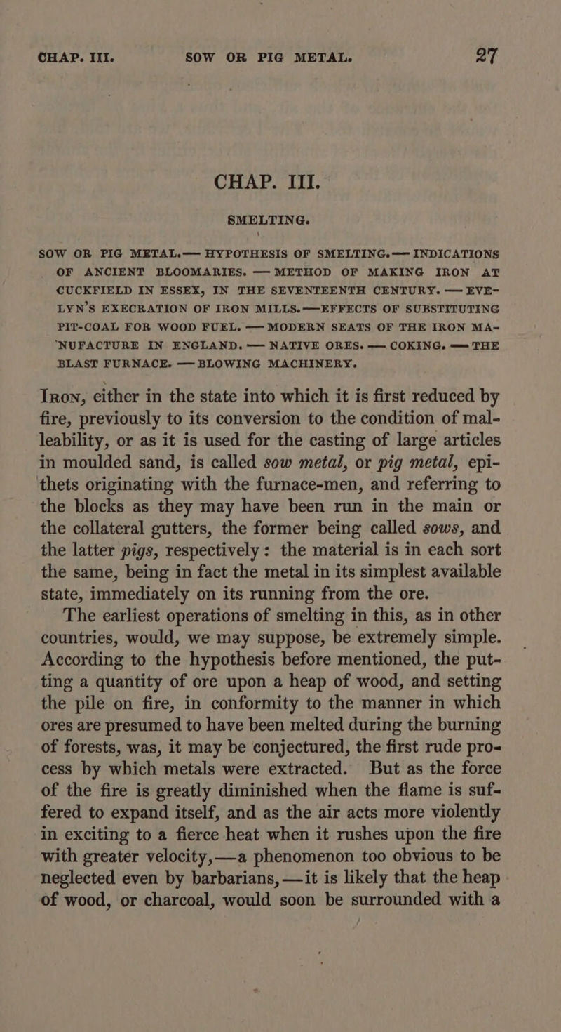 CHAP. III. SMELTING. SOW OR PIG METAL.— HYPOTHESIS OF SMELTING.— INDICATIONS OF ANCIENT BLOOMARIES. — METHOD OF MAKING IRON AT CUCKFIELD IN ESSEX, IN THE SEVENTEENTH CENTURY. — EVE- LYN’S EXECRATION OF IRON MILLS.—EFFECTS OF SUBSTITUTING PIT-COAL FOR WOOD FUEL. — MODERN SEATS OF THE IRON MA~= ‘NUFACTURE IN ENGLAND. — NATIVE ORES. — COKING,. — THE BLAST FURNACE. — BLOWING MACHINERY. Iron, either in the state into which it is first reduced by fire, previously to its conversion to the condition of mal- leability, or as it is used for the casting of large articles in moulded sand, is called sow metal, or pig metal, epi- thets originating with the furnace-men, and referring to the blocks as they may have been run in the main or the collateral gutters, the former being called sows, and the latter pigs, respectively : the material is in each sort the same, being in fact the metal in its simplest available state, immediately on its running from the ore. The earliest operations of smelting in this, as in other countries, would, we may suppose, be extremely simple. According to the hypothesis before mentioned, the put- ting a quantity of ore upon a heap of wood, and setting the pile on fire, in conformity to the manner in which ores are presumed to have been melted during the burning of forests, was, it may be conjectured, the first rude pro cess by which metals were extracted. But as the force of the fire is greatly diminished when the flame is suf- fered to expand itself, and as the air acts more violently in exciting to a fierce heat when it rushes upon the fire with greater velocity, —a phenomenon too obvious to be neglected even by barbarians, —it is likely that the heap of wood, or charcoal, would soon be surrounded with a