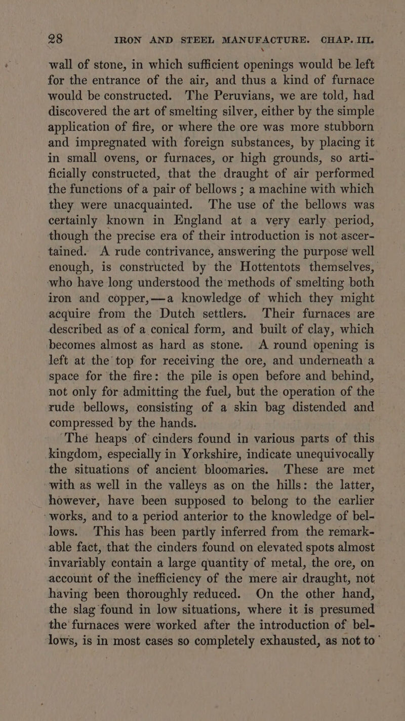 es wall of stone, in which sufficient openings would be left for the entrance of the air, and thus a kind of furnace would be constructed. The Peruvians, we are told, had discovered the art of smelting silver, either by the simple application of fire, or where the ore was more stubborn and impregnated with foreign substances, by placing it in small ovens, or furnaces, or high grounds, so arti- ficially constructed, that the draught of air performed the functions of a pair of bellows ; a machine with which they were unacquainted. The use of the bellows was certainly known in England at a very early period, though the precise era of their introduction is not ascer- tained. A rude contrivance, answering the purpose well enough, is constructed by the Hottentots themselves, who have long understood the methods of smelting both iron and copper,—a knowledge of which they might acquire from the Dutch settlers. Their furnaces are described as of a conical form, and built of clay, which becomes almost as hard as stone. A round opening is left at the top for receiving the ore, and underneath a space for the fire: the pile is open before and behind, not only for admitting the fuel, but the operation of the rude bellows, consisting of a skin bag distended and compressed. by the hands. ‘The heaps of cinders found in various parts of this kingdom, especially in Yorkshire, indicate unequivocally the situations of ancient bloomaries. These are met with as well in the valleys as on the hills: the latter, however, have been supposed to belong to the earlier works, and to a period anterior to the knowledge of bel- lows. This has been partly inferred from the remark- able fact, that the cinders found on elevated spots almost invariably contain a large quantity of metal, the ore, on account of the inefficiency of the mere air draught, not having been thoroughly reduced. On the other hand, the slag found in low situations, where it is presumed the furnaces were worked after the introduction of bel- lows, is in most cases so completely exhausted, as not to’