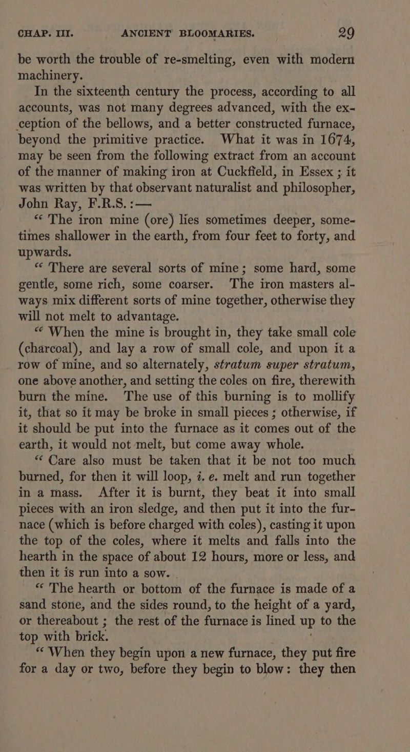 be worth the trouble of re-smelting, even with modern machinery. In the sixteenth century the process, according to all accounts, was not many degrees advanced, with the ex- ception of the bellows, and a better constructed furnace, beyond the primitive practice. What it was in 1674, may be seen from the following extract from an account of the manner of making iron at Cuckfield, in Essex ;. it was written by that observant naturalist and philosopher, John Ray, F.R.S.:— “The iron mine (ore) lies sometimes deeper, some- times shallower in the earth, from four feet to forty, and upwards. “« There are several sorts of mine; some hard, some gentle, some rich, some coarser. The iron masters al- ways mix different sorts of mine together, otherwise they will not melt to advantage. “ When the mine is brought in, they take small cole (charcoal), and lay a row of small cole, and upon it a row of mine, and so alternately, stratum super stratum, one above another, and setting the coles on fire, therewith burn the mine. The use of this burning is to mollify it, that so it may be broke in small pieces ; otherwise, if it should be put into the furnace as it comes out of the earth, it would not melt, but come away whole. “ Care also must be taken that it be not too much burned, for then it will loop, i. e. melt and run together in a mass. After it is burnt, they beat it into small pieces with an iron sledge, and then put it into the fur- nace (which is before charged with coles), casting it upon the top of the coles, where it melts and falls into the hearth in the space of about 12 hours, more or less, and then it is run into a sow. “ The hearth or bottom of the furnace is made of a sand stone, and the sides round, to the height of a yard, or thereabout ; the rest of the furnace is lined up to the top with brick. “When they begin upon a new furnace, they put fire for a day or two, before they begin to blow: they then
