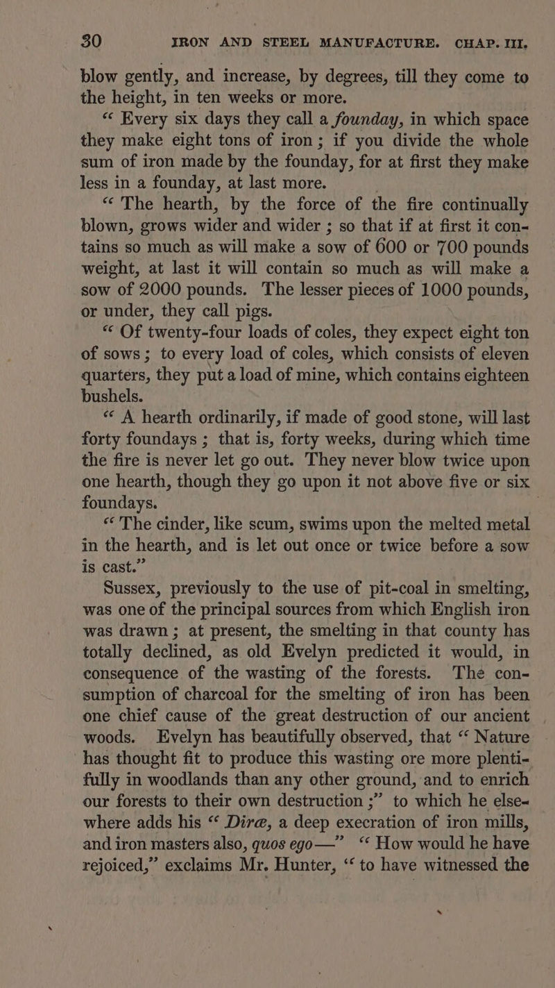 blow gently, and increase, by degrees, till they come to the height, in ten weeks or more. « Every six days they call a founday, in which space they make eight tons of iron; if you divide the whole sum of iron made by the founday, for at first they make less in a founday, at last more. “The hearth, by the force of the fire continually blown, grows cee and wider ; so that if at first it con- tains so much as will make a sow of 600 or 700 pounds weight, at last it will contain so much as will make a sow of 2000 pounds. The lesser pieces of 1000 pes, or under, they call pigs. “« Of twenty-four loads of coles, they expect eight ton of sows ; to every load of coles, which consists of eleven quarters, they put a load of mine, which contains eighteen bushels. “* A hearth ordinarily, if made of good stone, will last forty foundays ; that is, forty weeks, during which time the fire is never let go out. They never blow twice upon one hearth, though they go upon it not above five or six foundays. “ The cinder, like scum, swims upon the melted metal in the hearth, and is let out once or twice before a sow is cast.” Sussex, previously to the use of pit-coal in smelting, was one of the principal sources from which English iron was drawn ; at present, the smelting in that county has totally declined, as old Evelyn predicted it would, in consequence of the wasting of the forests. The con- sumption of charcoal for the smelting of iron has been one chief cause of the great destruction of our ancient | woods. Evelyn has beautifully observed, that “‘ Nature has thought fit to produce this wasting ore more plenti- fully in woodlands than any other ground, and to enrich our forests to their own destruction ;”’ to which he else where adds his “ Dire, a deep execration of iron mills, and iron masters also, guos ego—” ‘‘ How would he have rejoiced,” exclaims Mr. Hunter, ‘‘ to have witnessed the