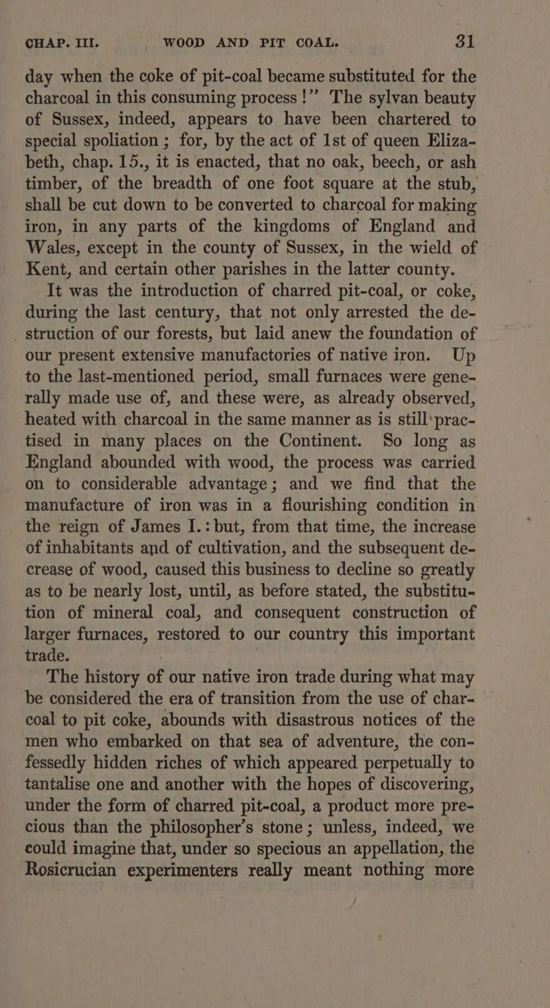 day when the coke of pit-coal became substituted for the charcoal in this consuming process !’”’ The sylvan beauty of Sussex, indeed, appears to have been chartered to special spoliation ; for, by the act of 1st of queen Eliza- beth, chap. 15., it is enacted, that no oak, beech, or ash timber, of the breadth of one foot square at the stub, shall be cut down to be converted to charcoal for making iron, in any parts of the kingdoms of England and Wales, except in the county of Sussex, in the wield of Kent, and certain other parishes in the latter county. It was the introduction of charred pit-coal, or coke, during the last century, that not only arrested the de- _ struction of our forests, but laid anew the foundation of our present extensive manufactories of native iron. Up to the last-mentioned period, small furnaces were gene- rally made use of, and these were, as already observed, heated with charcoal in the same manner as is still‘prac- tised in many places on the Continent. So long as England abounded with wood, the process was carried on to considerable advantage; and we find that the manufacture of iron was in a flourishing condition in the reign of James I.:but, from that time, the increase of inhabitants and of cultivation, and the subsequent de- crease of wood, caused this business to decline so greatly as to be nearly lost, until, as before stated, the substitu- tion of mineral coal, and consequent construction of larger furnaces, restored to our country this important trade. | : The history of our native iron trade during what may be considered the era of transition from the use of char- coal to pit coke, abounds with disastrous notices of the men who embarked on that sea of adventure, the con- fessedly hidden riches of which appeared perpetually to tantalise one and another with the hopes of discovering, under the form of charred pit-coal, a product more pre- cious than the philosopher’s stone; unless, indeed, we could imagine that, under so specious an appellation, the Rosicrucian experimenters really meant nothing more