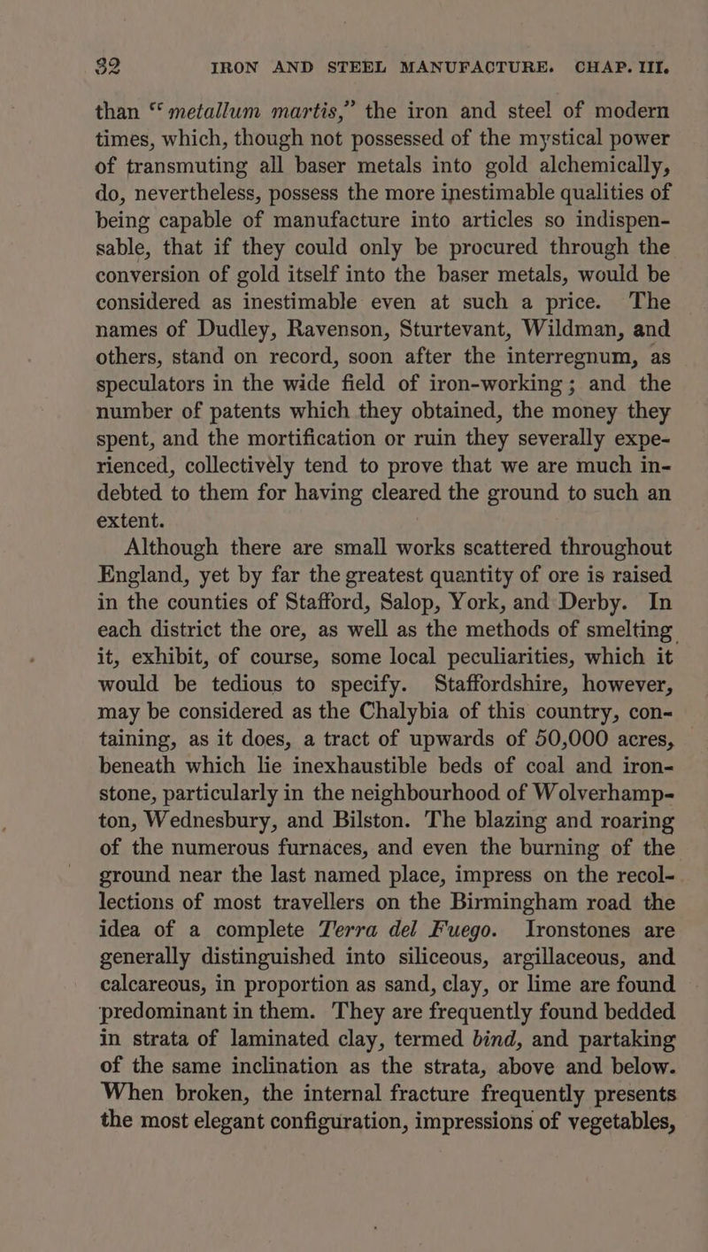 than “ metallum martis,” the iron and steel of modern times, which, though not possessed of the mystical power of transmuting all baser metals into gold alchemically, do, nevertheless, possess the more inestimable qualities of being capable of manufacture into articles so indispen- sable, that if they could only be procured through the conversion of gold itself into the baser metals, would be considered as inestimable even at such a price. The names of Dudley, Ravenson, Sturtevant, Wildman, and others, stand on record, soon after the interregnum, as speculators in the wide field of iron-working ; and the number of patents which they obtained, the money they spent, and the mortification or ruin they severally expe- rienced, collectively tend to prove that we are much in- debted to them for having cleared the ground to such an extent. Although there are small works scattered throughout England, yet by far the greatest quantity of ore is raised in the counties of Stafford, Salop, York, and Derby. In each district the ore, as well as the methods of smelting it, exhibit, of course, some local peculiarities, which it would be tedious to specify. Staffordshire, however, may be considered as the Chalybia of this country, con- taining, as it does, a tract of upwards of 50,000 acres, beneath which lie inexhaustible beds of coal and iron- stone, particularly in the neighbourhood of Wolverhamp- ton, Wednesbury, and Bilston. The blazing and roaring of the numerous furnaces, and even the burning of the ground near the last named place, impress on the recol- lections of most travellers on the Birmingham road the idea of a complete Terra del Fuego. Ironstones are generally distinguished into siliceous, argillaceous, and calcareous, in proportion as sand, clay, or lime are found ‘predominant in them. They are frequently found bedded in strata of laminated clay, termed bind, and partaking of the same inclination as the strata, above and below. When broken, the internal fracture frequently presents the most elegant configuration, impressions of vegetables,