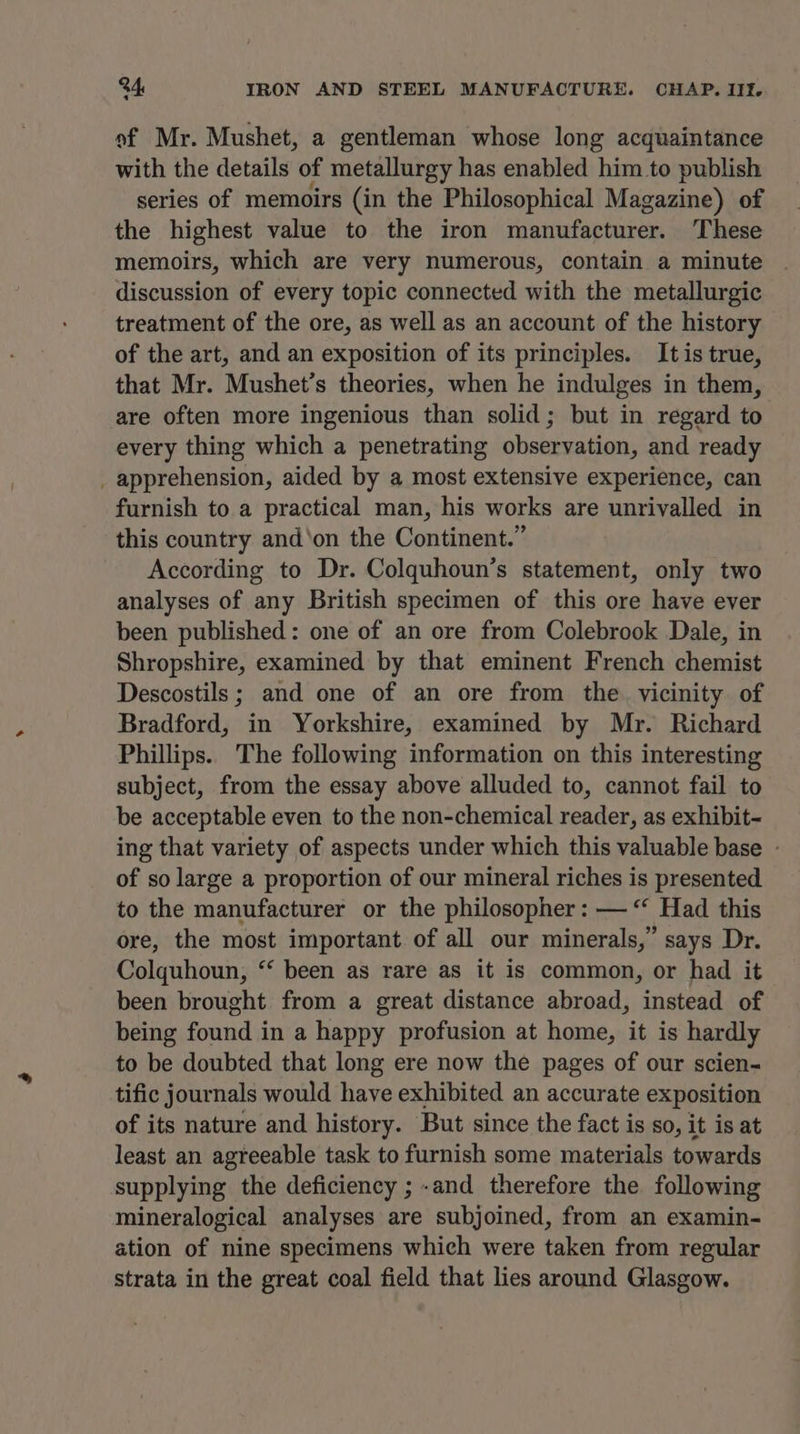 a of Mr. Mushet, a gentleman whose long acquaintance with the details of metallurgy has enabled him to publish series of memoirs (in the Philosophical Magazine) of the highest value to the iron manufacturer. These memoirs, which are very numerous, contain a minute discussion of every topic connected with the metallurgic treatment of the ore, as well as an account of the history of the art, and an exposition of its principles. It is true, that Mr. Mushet’s theories, when he indulges in them, are often more ingenious than solid; but in regard to every thing which a penetrating observation, and ready _ apprehension, aided by a most extensive experience, can furnish to a practical man, his works are unrivalled in this country and‘on the Continent.” According to Dr. Colquhoun’s statement, only two analyses of any British specimen of this ore have ever been published: one of an ore from Colebrook Dale, in Shropshire, examined by that eminent French chemist Descostils; and one of an ore from the vicinity of Bradford, in Yorkshire, examined by Mr. Richard Phillips. The following information on this interesting subject, from the essay above alluded to, cannot fail to be acceptable even to the non-chemical reader, as exhibit- ing that variety of aspects under which this valuable base - of so large a proportion of our mineral riches is presented to the manufacturer or the philosopher: — “‘ Had this ore, the most important of all our minerals,” says Dr. Colquhoun, “ been as rare as it is common, or had it been brought from a great distance abroad, instead of being found in a happy profusion at home, it is hardly to be doubted that long ere now the pages of our scien- tific journals would have exhibited an accurate exposition of its nature and history. But since the fact is so, it is at least an agreeable task to furnish some materials towards supplying the deficiency ; .and therefore the following mineralogical analyses are subjoined, from an examin- ation of nine specimens which were taken from regular strata in the great coal field that lies around Glasgow.