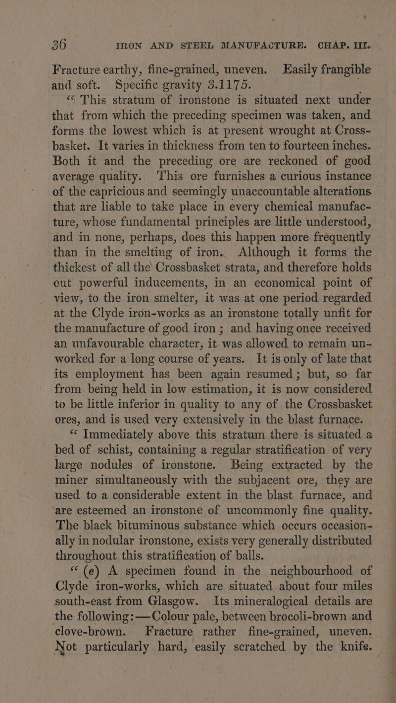 Fracture earthy, fine-grained, uneven. Easily frangible and soft. Specific gravity 3.1175. ; <‘ This stratum of ironstone is situated next’ under that from which the preceding specimen was taken, and forms the lowest which is at present wrought at Cross- basket. It varies in thickness’ from ten to fourteen inches. Both it and the preceding ore are reckoned of good average quality. This ore furnishes a curious instance of the capricious and seemingly unaccountable alterations that are liable to take place in every chemical manufac- ture, whose fundamental principles are little understood, and in none, perhaps, does this happen more frequently than in the smelting of iron. Although it forms the thickest of all the’ Crossbasket strata, and therefore holds out powerful inducements, in an economical point of view, to the iron smelter, it was at one period regarded at the Clyde iron-works as an ironstone totally unfit for the manufacture of good iron ; and having once received an unfavourable character, it was allowed to.remain un- worked for a long course of years. It is only of late that its employment has been again resumed; but, so far from being held in low estimation, it is now considered to be little inferior in quality to any of the Crossbasket ores, and is used very extensively in the blast furnace. “ Immediately above this stratum there is situated a bed of schist, containing a regular stratification of very large nodules of ironstone. Being extracted by the miner simultaneously with the subjacent ore, they are used to a considerable extent in the blast furnace, and are esteemed an ironstone of uncommonly fine quality. The black bituminous substance which occurs occasion- ally in nodular ironstone, exists very generally distributed throughout this stratification of balls. inf (e) A specimen found in the neighbourhood of Clyde iron-works, which are situated about four miles south-east from Glasgow. Its mineralogical details are the following: —Colour pale, between brocoli-brown and clove-brown. Fracture rather fine-grained, uneven. Not particularly hard, easily scratched by the knife.