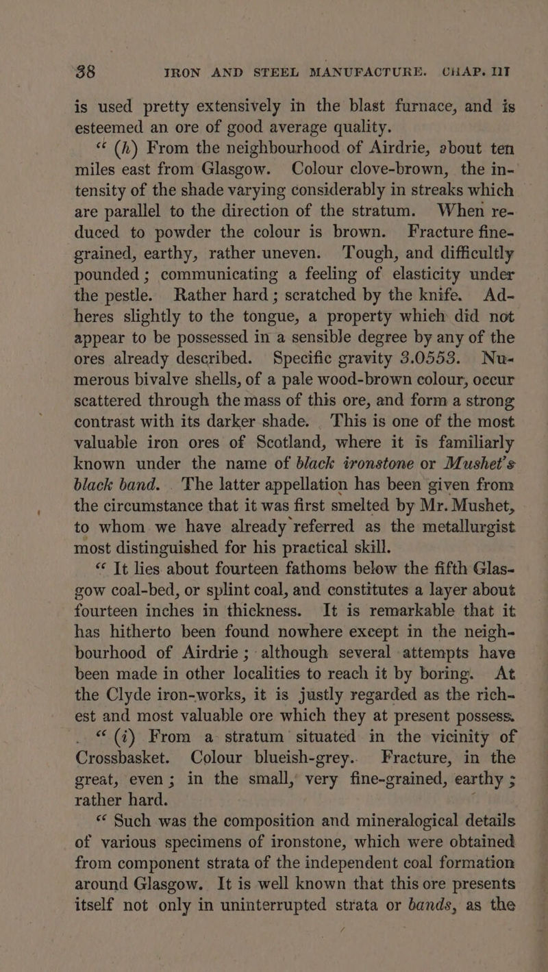 is used pretty extensively in the blast furnace, and is esteemed an ore of good average quality. “ (h) From the neighbourhood of Airdrie, about ten miles east from Glasgow. Colour clove-brown, the in- tensity of the shade varying considerably in streaks which are parallel to the direction of the stratum. When re- duced to powder the colour is brown. Fracture fine- grained, earthy, rather uneven. Tough, and difficultly pounded ; communicating a feeling of elasticity under the pestle. Rather hard ; scratched by the knife. Ad- heres slightly to the tongue, a property which did not appear to be possessed in a sensible degree by any of the ores already described. Specific gravity 3.0553. Nu- merous bivalve shells, of a pale wood-brown colour, oecur scattered through the mass of this ore, and form a strong contrast with its darker shade. _ This is one of the most valuable iron ores of Scotland, where it is familiarly known under the name of black ironstone or Mushet’s black band. . The latter appellation has been given from the circumstance that it was first smelted by Mr. Mushet, to whom we have already referred as the metallurgist most distinguished for his practical skill. “ It lies about fourteen fathoms below the fifth Glas- gow coal-bed, or splint coal, and constitutes a layer about fourteen inches in thickness. It is remarkable that it has hitherto been found nowhere except in the neigh- bourhood of Airdrie ; although several attempts have been made in other localities to reach it by boring. At the Clyde iron-works, it is justly regarded as the rich- est and most valuable ore which they at present possess. “ (i) From a stratum situated in the vicinity of Crossbasket. Colour blueish-grey.. Fracture, in the great, even; in the small,’ very fine-grained, earthy ; rather hard. t “* Such was the composition and mineralogical details of various specimens of ironstone, which were obtained from component strata of the independent coal formation around Glasgow. It is well known that this ore presents itself not only in uninterrupted strata or bands, as the 4