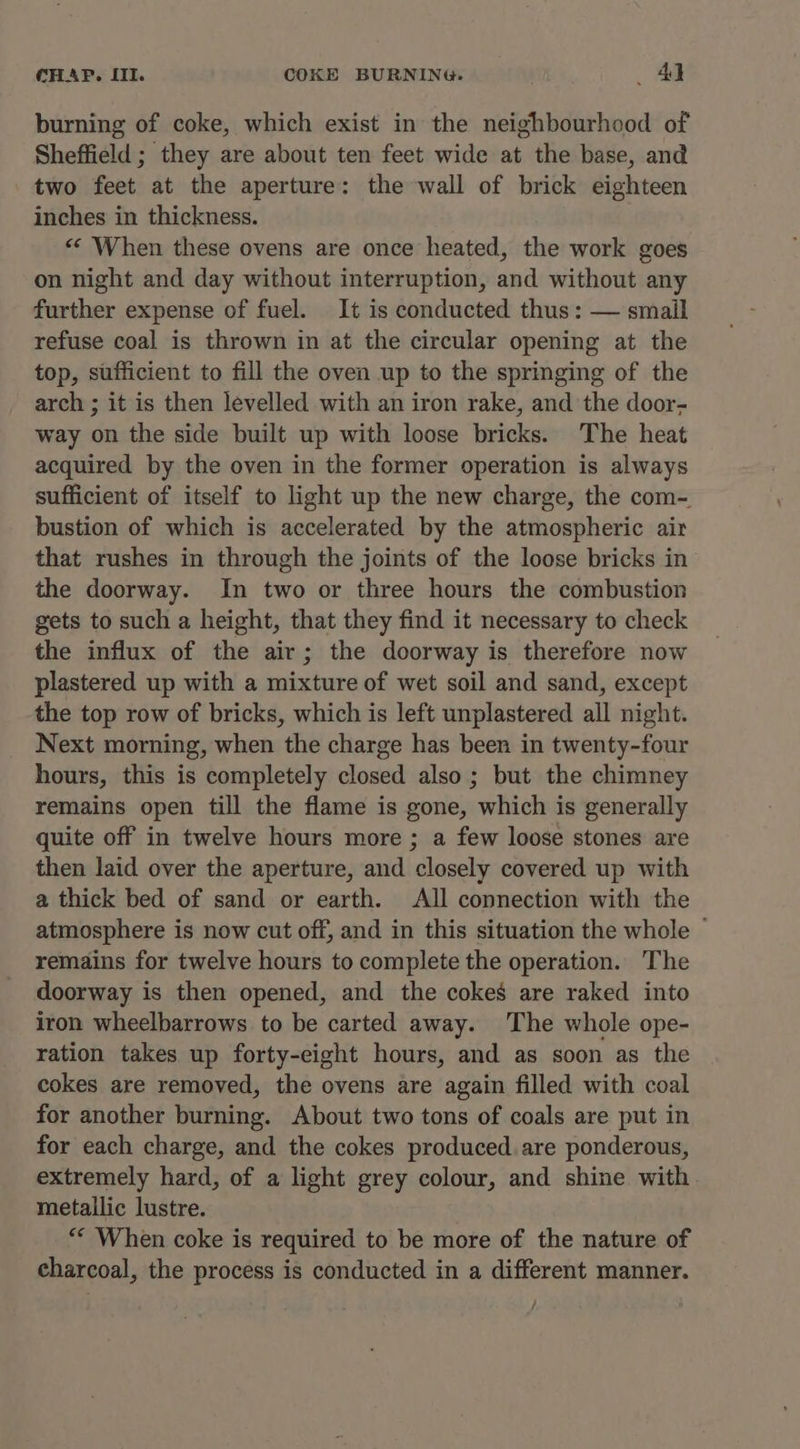 CHAP, III. COKE BURNING. Ad burning of coke, which exist in the neighbourhood of Sheffield ; they are about ten feet wide at the base, and two feet at the aperture: the wall of brick eighteen inches in thickness. << When these ovens are once heated, the work goes on night and day without interruption, and without any further expense of fuel. It is conducted thus: — smail refuse coal is thrown in at the circular opening at the top, sufficient to fill the oven up to the springing of the arch ; it is then levelled with an iron rake, and the door- way on the side built up with loose bricks. The heat acquired by the oven in the former operation is always sufficient of itself to light up the new charge, the com- bustion of which is accelerated by the atmospheric air that rushes in through the joints of the loose bricks in the doorway. In two or three hours the combustion gets to such a height, that they find it necessary to check the influx of the air; the doorway is therefore now plastered up with a mixture of wet soil and sand, except the top row of bricks, which is left unplastered all night. Next morning, when the charge has been in twenty-four hours, this is completely closed also; but the chimney remains open till the flame is gone, which is generally quite off in twelve hours more ; a few loose stones are then laid over the aperture, and closely covered up with a thick bed of sand or earth. All connection with the atmosphere is now cut off, and in this situation the whole — remains for twelve hours to complete the operation. The doorway is then opened, and the cokes are raked into iron wheelbarrows to be carted away. The whole ope- ration takes up forty-eight hours, and as soon as the cokes are removed, the ovens are again filled with coal for another burning. About two tons of coals are put in for each charge, and the cokes produced. are ponderous, extremely hard, of a light grey colour, and shine with metallic lustre. “* When coke is required to be more of the nature of charcoal, the process is conducted in a different manner.