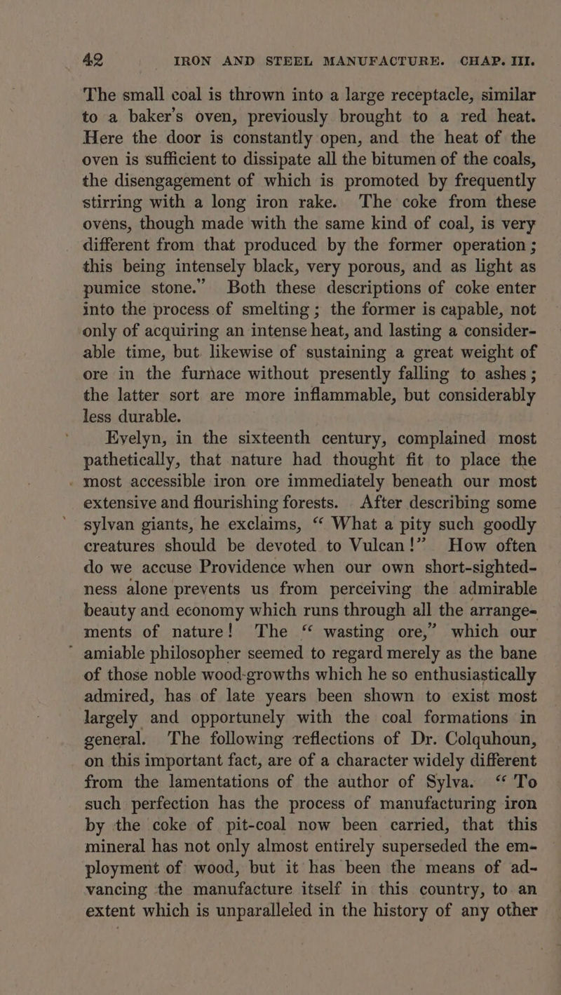 The small coal is thrown into a large receptacle, similar to a baker’s oven, previously brought to a red heat. Here the door is constantly open, and the heat of the oven is sufficient to dissipate all the bitumen of the coals, the disengagement of which is promoted by frequently stirring with a long iron rake. The coke from these ovens, though made with the same kind of coal, is very different from that produced by the former operation ; this being intensely black, very porous, and as light as pumice stone.” Both these descriptions of coke enter into the process of smelting ; the former is capable, not only of acquiring an intense heat, and lasting a consider- able time, but. likewise of sustaining a great weight of ore in the furnace without presently falling to ashes ; the latter sort are more inflammable, but considerably less durable. Eyelyn, in the sixteenth century, complained most pathetically, that nature had thought fit to place the - most accessible iron ore immediately beneath our most extensive and flourishing forests. After describing some sylvan giants, he exclaims, “ What a pity such goodly creatures should be devoted to Vulcan!” How often do we accuse Providence when our own short-sighted- ness alone prevents us from perceiving the admirable beauty and economy which runs through all the arrange- ments of nature! The “ wasting ore,” which our * amiable philosopher seemed to regard merely as the bane of those noble wood-growths which he so enthusiastically admired, has of late years been shown to exist most largely and opportunely with the coal formations in general. The following reflections of Dr. Colquhoun, on this important fact, are of a character widely different from the lamentations of the author of Sylva. ‘ To such perfection has the process of manufacturing iron by the coke of pit-coal now been carried, that this mineral has not only almost entirely superseded the em- ployment of wood, but it has been the means of ad- vancing the manufacture itself in this country, to an extent which is unparalleled in the history of any other