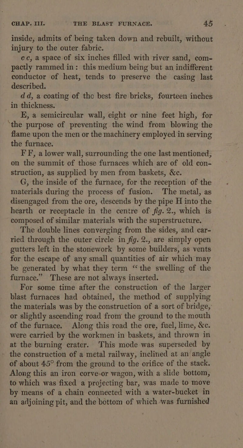 inside, admits of being taken down and rebuilt, without injury to the outer fabric. ec, a space of six inches filled with river sand, com- pactly rammed in: this medium being but an indifferent conductor of heat, tends to preserve the casing last described. dd, a coating of the best fire bricks, fourteen inches in thickness. E, a semicircular wall, eight or nine feet high, for ‘the purpose of preventing the wind from blowing the flame upon the men or the machinery employed in serving the furnace. IF, a lower wall, surrounding the one last mentioned, on the summit of those furnaces which are of old con- struction, as supplied by men from baskets, &amp;c. G, the inside of the furnace, for the reception of the materials during the process of fusion. The metal, as disengaged from the ore, descends by the pipe H into the hearth or receptacle in the centre of fig. 2., which is composed of similar materials with the superstructure. The double lines converging from the sides, and car- ried through the outer circle in fig. 2., are simply open gutters left in the stonework by some builders, as vents for the escape of any small quantities of air which may be generated by what they term “ the swelling of the furnace.” These are not always inserted. For some time after the construction of the larger blast furnaces had obtained, the method of supplying the materials was by the construction of a sort of bridge,’ or slightly ascending road from the ground to the mouth of the furnace. Along this road the ore, fuel, lime, &amp;c. were carried by the workmen in baskets, and thrown in at the burning crater. This mode was superseded by - the construction of a metal railway, inclined at an angle of about 45° from the ground to the orifice of the stack. Along this an iron corve-or wagon, with a slide bottom, to which was fixed a projecting bar, was made to move by means of a chain connected with a water-bucket in an adjoining pit, and the bottom of which ‘was furnished