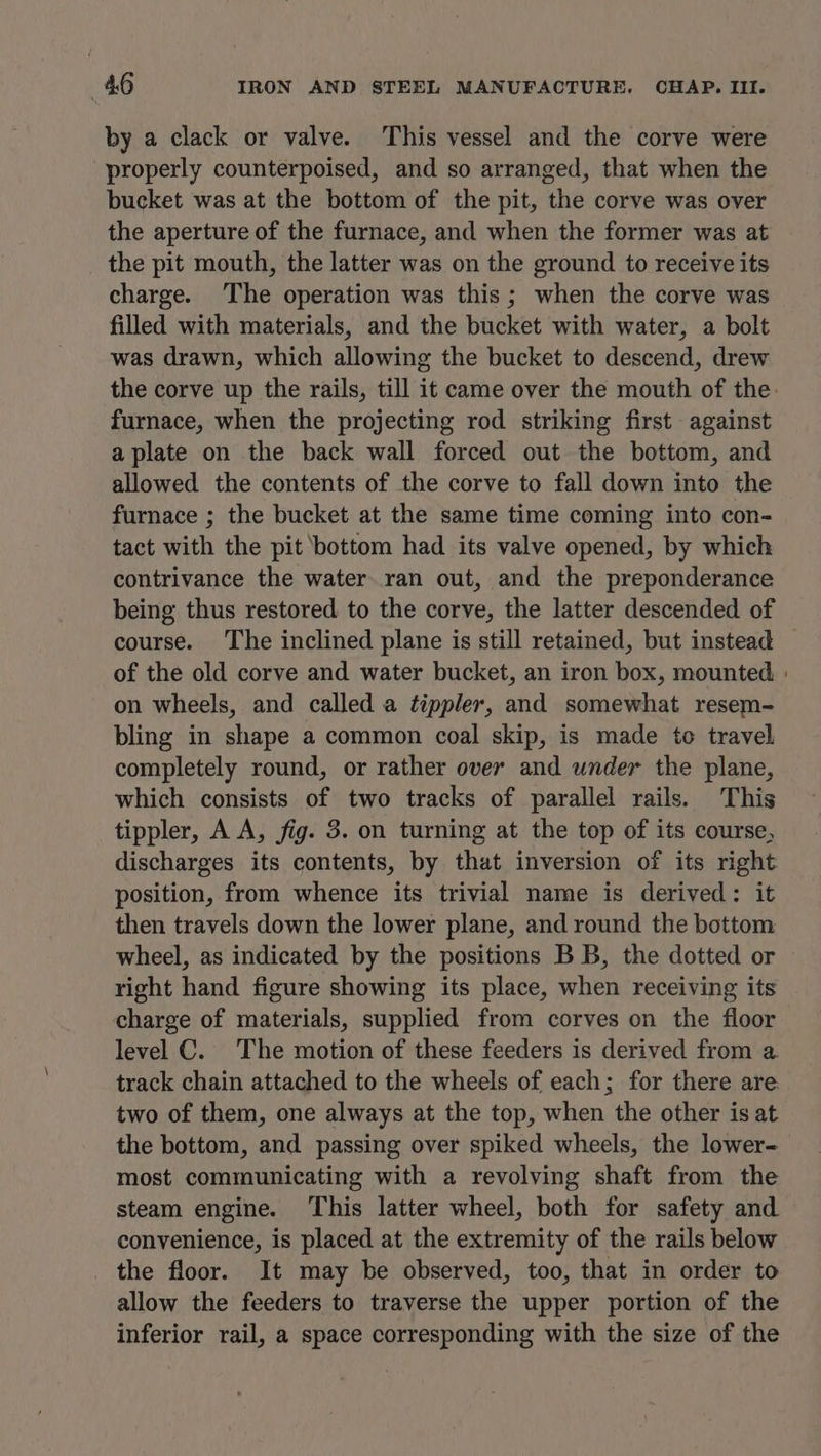 by a clack or valve. This vessel and the corve were properly counterpoised, and so arranged, that when the bucket was at the bottom of the pit, the corve was over the aperture of the furnace, and when the former was at the pit mouth, the latter was on the ground to receive its charge. The operation was this; when the corve was filled with materials, and the bucket with water, a bolt was drawn, which allowing the bucket to descend, drew furnace, when the projecting rod striking first against a plate on the back wall forced out the bottom, and allowed the contents of the corve to fall down into the furnace ; the bucket at the same time coming into con- tact with the pit bottom had its valve opened, by which contrivance the water. ran out, and the preponderance being thus restored to the corve, the latter descended of course. The inclined plane is still retained, but instead of the old corve and water bucket, an iron box, mounted on wheels, and called a ¢ippler, and somewhat resem- bling in shape a common coal skip, is made to travel completely round, or rather over and under the plane, which consists of two tracks of parallel rails. This tippler, A A, fig. 3. on turning at the top of its course, discharges its contents, by that inversion of its right position, from whence its trivial name is derived: it then travels down the lower plane, and round the bottom wheel, as indicated by the positions BB, the dotted or right hand figure showing its place, when receiving its charge of materials, supplied from corves on the floor level C. The motion of these feeders is derived from a track chain attached to the wheels of each; for there are two of them, one always at the top, when the other is at the bottom, and passing over spiked wheels, the lower- most communicating with a revolving shaft from the steam engine. This latter wheel, both for safety and convenience, is placed at the extremity of the rails below _ the floor. It may be observed, too, that in order to allow the feeders to traverse the upper portion of the inferior rail, a space corresponding with the size of the