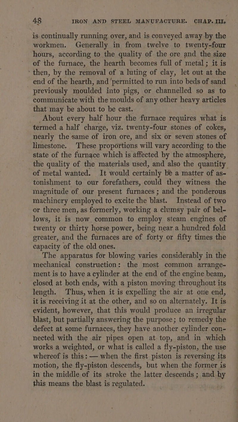 ~ is continually running over, and is conveyed away by the workmen. Generally in from twelve to twenty-four hours, according to the quality of the ore and the size of the furnace, “tine hearth becomes full of metal ; it is ‘then, by the removal of a luting of clay, let out at the . end of the hearth, and ‘permitted to run into beds of sand _ previously moulded into pigs, or channelled so as to communicate with the moulds of any other heavy articles that may be about to be cast. About every half hour the furnace requires | what is termed a half charge, viz. twenty-four stones of cokes, nearly the same of iron ore, and six or seven stones of limestone. These proportions will vary according to the state of the furnace which is affected by the atmosphere, the quality of the materials used, and also the quantity of metal wanted. It would certainly be a matter of as- tonishment to our forefathers, could they witness the magnitude of our present furnaces ; and the ponderous machinery employed to excite the blast. Instead of two or three men, as formerly, working a clumsy pair of bel- lows, it is now common to employ steam engines of twenty or thirty horse power, being near a hundred fold greater, and the furnaces are of forty or fifty times the capacity of the old ones. The apparatus for blowing varies considerably in the mechanical construction: the most common arrange- ment is to have a cylinder at the end of the engine beam, closed at both ends, with a piston moving throughout its length. Thus, when it is expelling the air at one end, it is receiving it at the other, and so on alternately. It is evident, however, that this would produce an irregular blast, but partially answering the purpose; to remedy the defect at some furnaces, they have another cylinder con- nected with the air pipes open at. top, and in which works a weighted, or what is called a fly-piston, the use whereof is this: — when the first piston is reversing its motion, the fly-piston descends, but when the former is in the middle of its stroke the latter descends ; and by this means the blast is regulated.