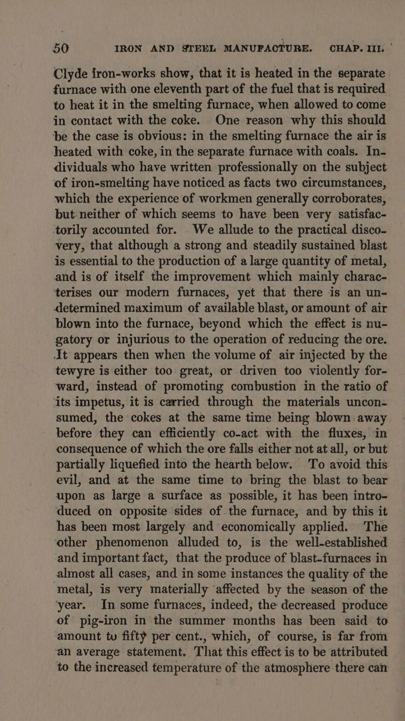 Clyde iron-works show, that it is heated in the separate furnace with one eleventh part of the fuel that is required to heat it in the smelting furnace, when allowed to come in contact with the coke. One reason why this should ‘be the case is obvious: in the smelting furnace the air is heated with coke, in the separate furnace with coals. In- dividuals who have written professionally on the subject of iron-smelting have noticed as facts two circumstances, which the experience of workmen generally corroborates, but neither of which seems to have been very satisfac- torily accounted for. . We allude to the practical disco- very, that although a strong and steadily sustained blast is essential to the production of a large quantity of metal, and is of itself the improvement which mainly charac- terises our modern furnaces, yet that there is an un- determined maximum of available blast, or amount of air blown into the furnace, beyond which the effect is nu- gatory or injurious to the operation of reducing the ore. It appears then when the volume of air injected by the tewyre is either too great, or driven too violently for- ward, instead of promoting combustion in the ratio of ‘its impetus, it is carried through the materials uncon- sumed, the cokes at the same time being blown away before they can efficiently co-act with the fluxes, in consequence of which the ore falls either not at all, or but partially liquefied into the hearth below. To avoid this evil, and at the same time to bring the blast to bear upon as large a surface as possible, it has been intro- duced on opposite sides of the furnace, and by this it has been most largely and economically applied. The other phenomenon alluded to, is the well-established and important fact, that the produce of blast-furnaces in almost all cases, and in some instances the quality of the ‘metal, is very materially affected by the season of the ‘year. In some furnaces, indeed, the decreased produce of pig-iron in the summer months has been said to amount tu fifty per cent., which, of course, is far from an average statement. That this effect is to be attributed to the increased temperature of the atmosphere there can