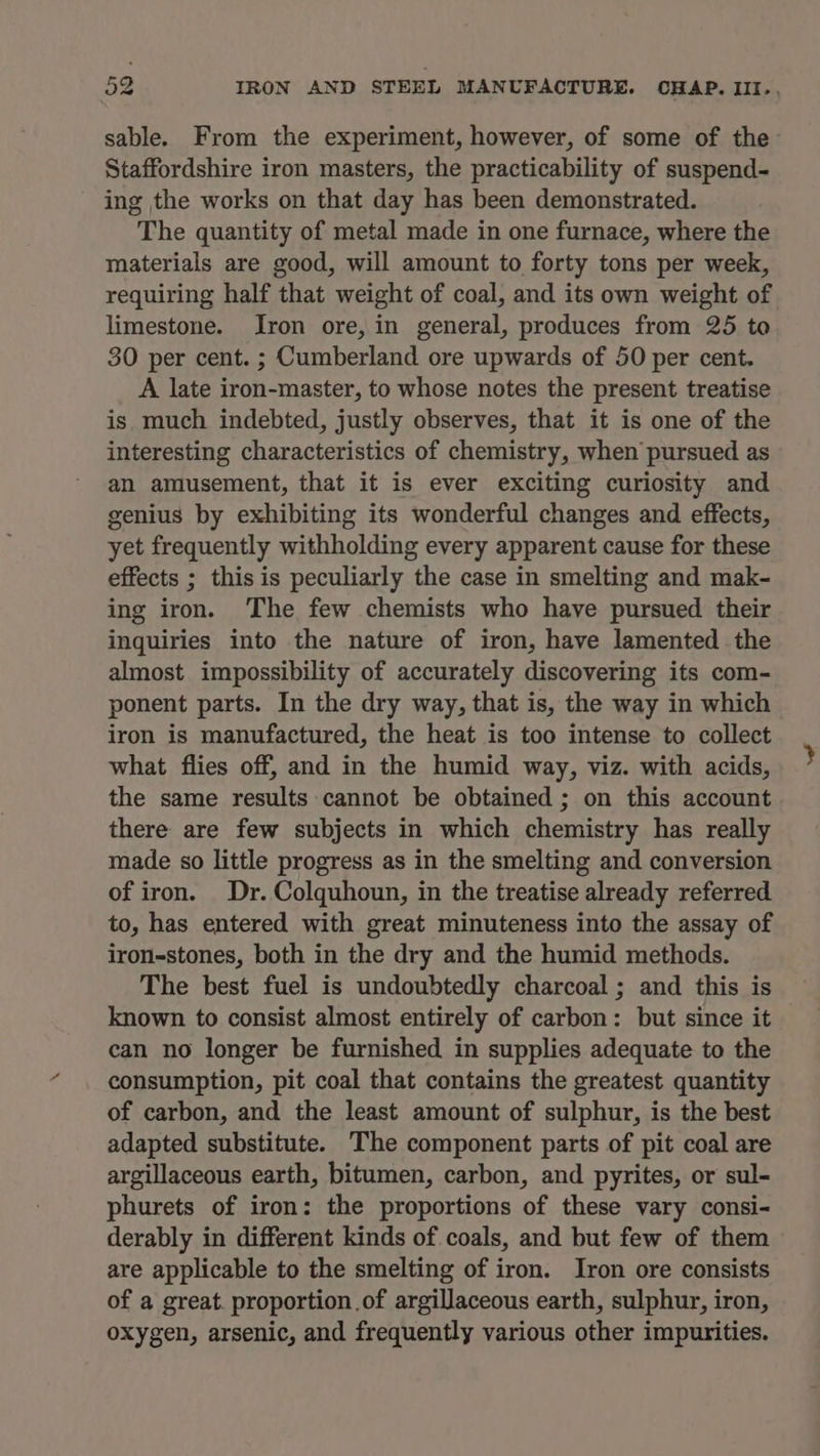 sable. From the experiment, however, of some of the Staffordshire iron masters, the practicability of suspend- ing the works on that day has been demonstrated. The quantity of metal made in one furnace, where the materials are good, will amount to forty tons per week, requiring half that weight of coal, and its own weight of limestone. Iron ore, in general, produces from 25 to 30 per cent. ; Cumberland ore upwards of 50 per cent. A late iron-master, to whose notes the present treatise is much indebted, justly observes, that it is one of the interesting characteristics of chemistry, when pursued as an amusement, that it is ever exciting curiosity and genius by exhibiting its wonderful changes and effects, yet frequently withholding every apparent cause for these effects ; this is peculiarly the case in smelting and mak- ing iron. The few chemists who have pursued their inquiries into the nature of iron, have lamented the almost impossibility of accurately discovering its com- ponent parts. In the dry way, that is, the way in which iron is manufactured, the heat is too intense to collect what flies off, and in the humid way, viz. with acids, the same results cannot be obtained ; on this account there are few subjects in which chemistry has really made so little progress as in the smelting and conversion of iron. Dr. Colquhoun, in the treatise already referred to, has entered with great minuteness into the assay of iron-stones, both in the dry and the humid methods. The best fuel is undoubtedly charcoal; and this is known to consist almost entirely of carbon: but since it can no longer be furnished in supplies adequate to the consumption, pit coal that contains the greatest quantity of carbon, and the least amount of sulphur, is the best adapted substitute. The component parts of pit coal are argillaceous earth, bitumen, carbon, and pyrites, or sul- phurets of iron: the proportions of these vary consi- derably in different kinds of coals, and but few of them are applicable to the smelting of iron. Iron ore consists of a great. proportion of argillaceous earth, sulphur, iron, oxygen, arsenic, and frequently various other impurities.