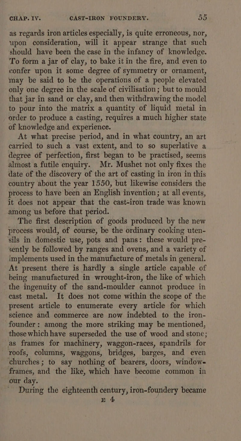 CHAP. Iv. CAST-IRON FOUNDERY. oD _as regards iron articles especially, is quite erroneous, nor, upon consideration, will it appear strange that such should have been the case in the infancy of knowledge. To form a jar of clay, to bake it in the fire, and even to confer upon it some degree of symmetry or ornament, may be said to be the operations of a people elevated only one degree in the scale of civilisation ; but to mould that jar in sand or clay, and then withdrawing the model to pour into the matrix a quantity of liquid metal in order to produce a casting, requires a much higher state of knowledge and experience. At what precise period, and in what country, an art carried to such a vast extent, and to so superlative a degree of perfection, first began to be practised, seems almost a futile enquiry. Mr. Mushet not only fixes the date of the discovery of the art of casting in iron in this country about the year 1550, but likewise considers the process to have been an English invention; at all events, it does not appear that the cast-iron trade was known among us before that period. The first description of goods produced by the new process would, of course, be the ordinary cooking uten- ‘sils in domestic use, pots and pans: these would pre- sently be followed by ranges and ovens, and a variety of implements used in the manufacture of metals in general. At present there is hardly a single article capable of being manufactured in wrought-iron, the like of which the ingenuity of the sand-moulder cannot produce in cast metal. It does not come within the scope of the present article to enumerate every article for which science and commerce are now indebted to the iron- founder: among the more striking may be mentioned, those which have superseded the use of wood and stone; as frames for machinery, waggon-races, spandrils for roofs, columns, waggons, bridges, barges, and even churches; to say nothing of bearers, doors, window- frames, and the like, which have become common in our day. During the eighteenth century, iron-foundery became E 4