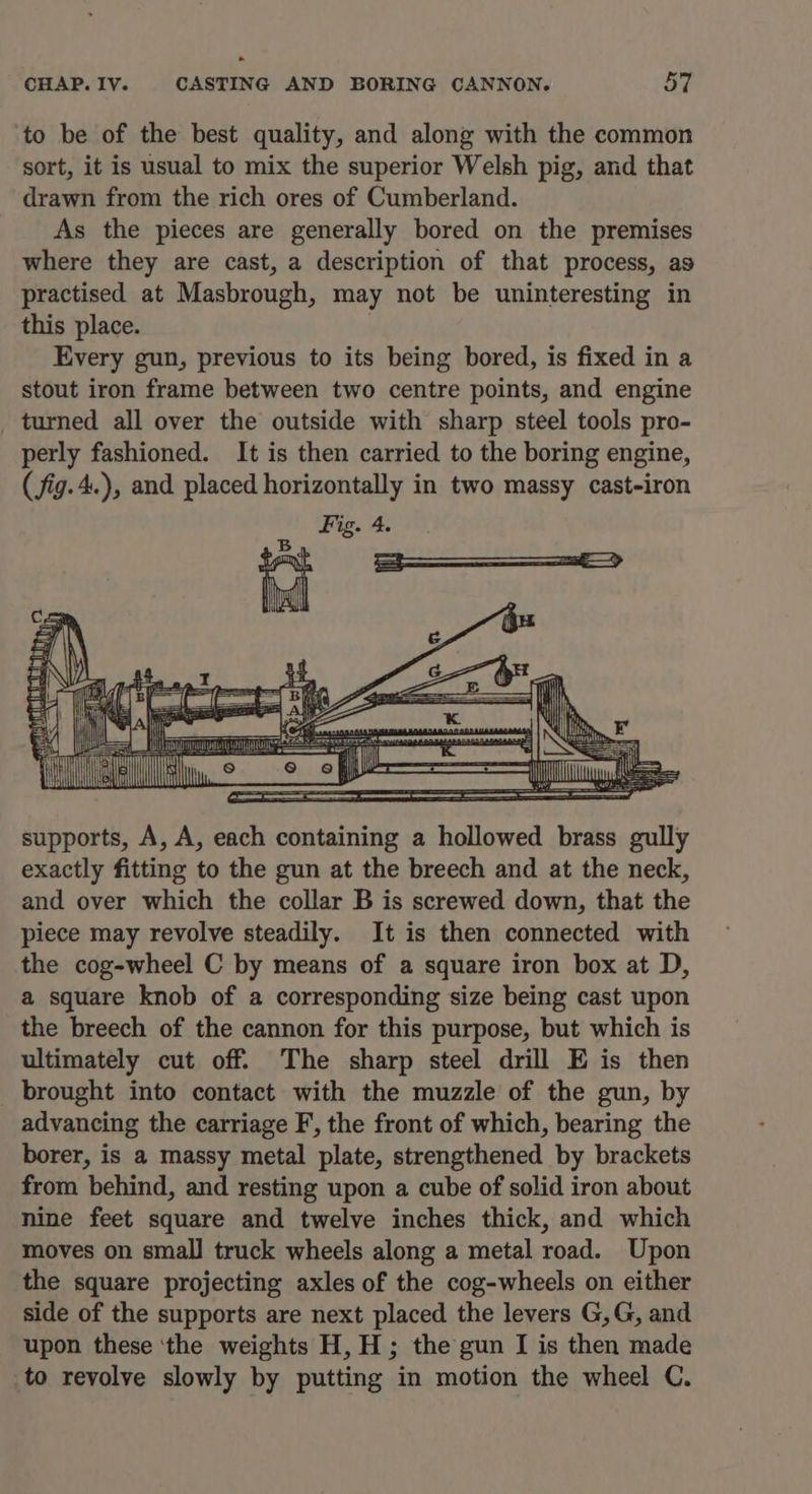 ‘to be of the best quality, and along with the common sort, it is usual to mix the superior Welsh pig, and that drawn from the rich ores of Cumberland. As the pieces are generally bored on the premises where they are cast, a description of that process, as practised at Masbrough, may not be uninteresting in this place. Every gun, previous to its being bored, is fixed in a stout iron frame between two centre points, and engine _ turned all over the outside with sharp steel tools pro- perly fashioned. It is then carried to the boring engine, ( fig. 4.), and placed horizontally in two massy cast-iron Fig. 4. Bg, IN: nd ue co Ty [2 EE EAT CREATES SEES SESE NTE supports, A, A, each containing a hollowed brass gully exactly fitting to the gun at the breech and at the neck, and over which the collar B is screwed down, that the piece may revolve steadily. It is then connected with the cog-wheel C by means of a square iron box at D, a square knob of a corresponding size being cast upon the breech of the cannon for this purpose, but which is ultimately cut off. The sharp steel drill E is then brought into contact with the muzzle of the gun, by advancing the carriage F,, the front of which, bearing the borer, is a massy metal plate, strengthened by brackets from behind, and resting upon a cube of solid iron about nine feet square and twelve inches thick, and which moves on small truck wheels along a metal road. Upon the square projecting axles of the cog-wheels on either side of the supports are next placed the levers G,G, and upon these ‘the weights H, H; the gun I is then made to revolve slowly by putting in motion the wheel C.