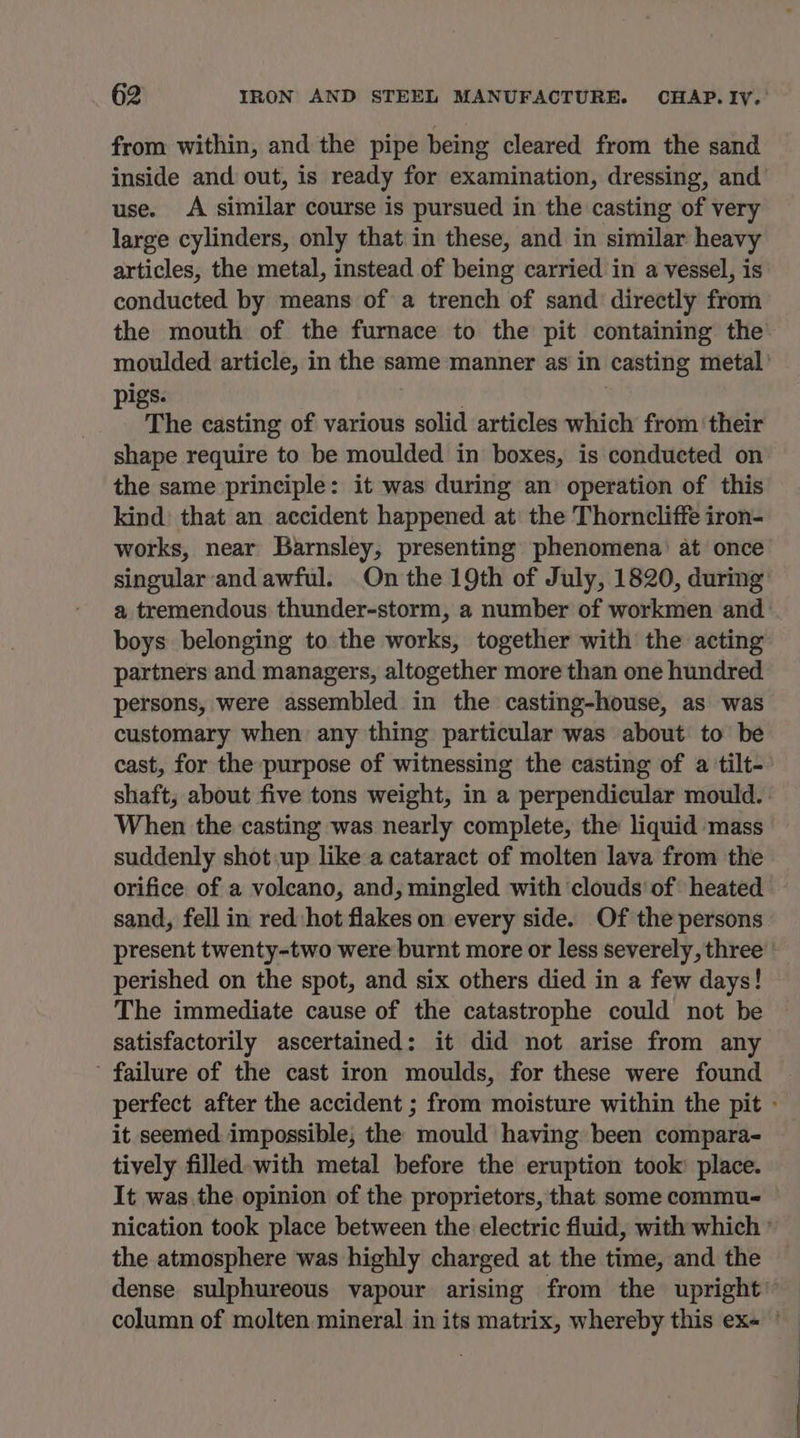 from within, and the pipe being cleared from the sand inside and out, is ready for examination, dressing, and use. A similar course is pursued in the casting of very large cylinders, only that in these, and in similar heavy articles, the metal, instead of being carried in a vessel, is conducted by means of a trench of sand directly from igs. : ‘ The casting of various solid articles which from ‘their shape require to be moulded in boxes, is conducted on the same principle: it was during an’ operation of this kind: that an accident happened at: the Thorncliffe iron- works, near Barnsley, presenting phenomena’ at once singular and awful. On the 19th of July, 1820, during a tremendous thunder-storm, a number of workmen and boys belonging to the works, together with the acting partners and managers, altogether more than one hundred persons, were assembled in the casting-house, as was customary when any thing particular was about to be cast, for the purpose of witnessing the casting of a tilt- When the casting was nearly complete, the liquid mass suddenly shot:up like a cataract of molten lava from the sand, fell in red:hot flakes on every side. Of the persons perished on the spot, and six others died in a few days! The immediate cause of the catastrophe could not be satisfactorily ascertained: it did not arise from any ’ failure of the cast iron moulds, for these were found it seemed impossible; the mould having been compara- tively filled-with metal before the eruption took: place. the atmosphere was highly charged at the time, and the
