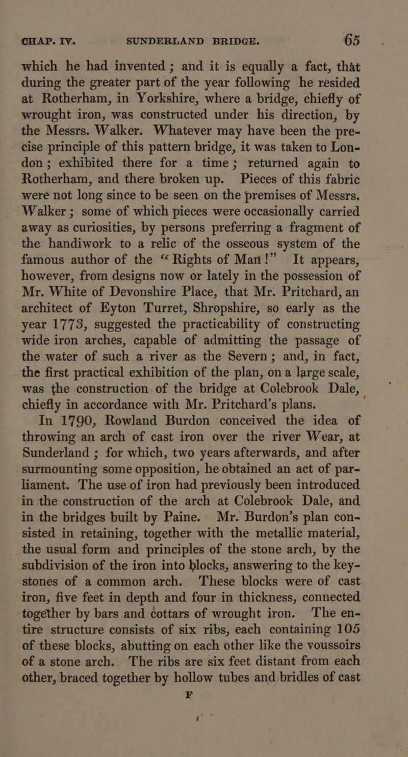 which he had invented ; and it is equally a fact, that during the greater part of the year following he resided at Rotherham, in Yorkshire, where a bridge, chiefly of wrought iron, was constructed under his direction, by the Messrs. Walker. Whatever may have been the pre- cise principle of this pattern bridge, it was taken to Lon- don ; exhibited there for a time; returned again to Rotherham, and there broken up. Pieces of this fabric ‘were not long since to be seen on the premises of Messrs, Walker ; some of which pieces were occasionally carried away as curiosities, by persons preferring a fragment of the handiwork to a relic of the osseous system of the famous author of the “ Rights of Man!” It appears, however, from designs now or lately in the possession of Mr. White of Devonshire Place, that Mr. Pritchard, an architect of Eyton Turret, Shropshire, so early as the year 1773, suggested the practicability of constructing wide iron arches, capable of admitting the passage of the water of such a river as the Severn; and, in fact, the first practical exhibition of the plan, on a large scale, was the construction. of the bridge at Colebrook Dale, chiefly in accordance with Mr. Pritchard’s plans. In 1790, Rowland Burdon conceived the idea of throwing an arch of cast iron over the river Wear, at Sunderland ; for which, two years afterwards, and after surmounting some opposition, he obtained an act of par- liament. The use of iron had previously been introduced in the construction of the arch at Colebrook Dale, and in the bridges built by Paine. Mr. Burdon’s plan con- sisted in retaining, together with the metallic material, the usual form and principles of the stone arch, by the subdivision of the iron into blocks, answering to the key- stones of a common arch. These blocks were of cast iron, five feet in depth and four in thickness, connected together by bars and cottars of wrought iron. The en- tire structure consists of six ribs, each containing 105 of these blocks, abutting on each other like the voussoirs of a stone arch. The ribs are six feet distant from each other, braced together by hollow tubes and bridles of cast F