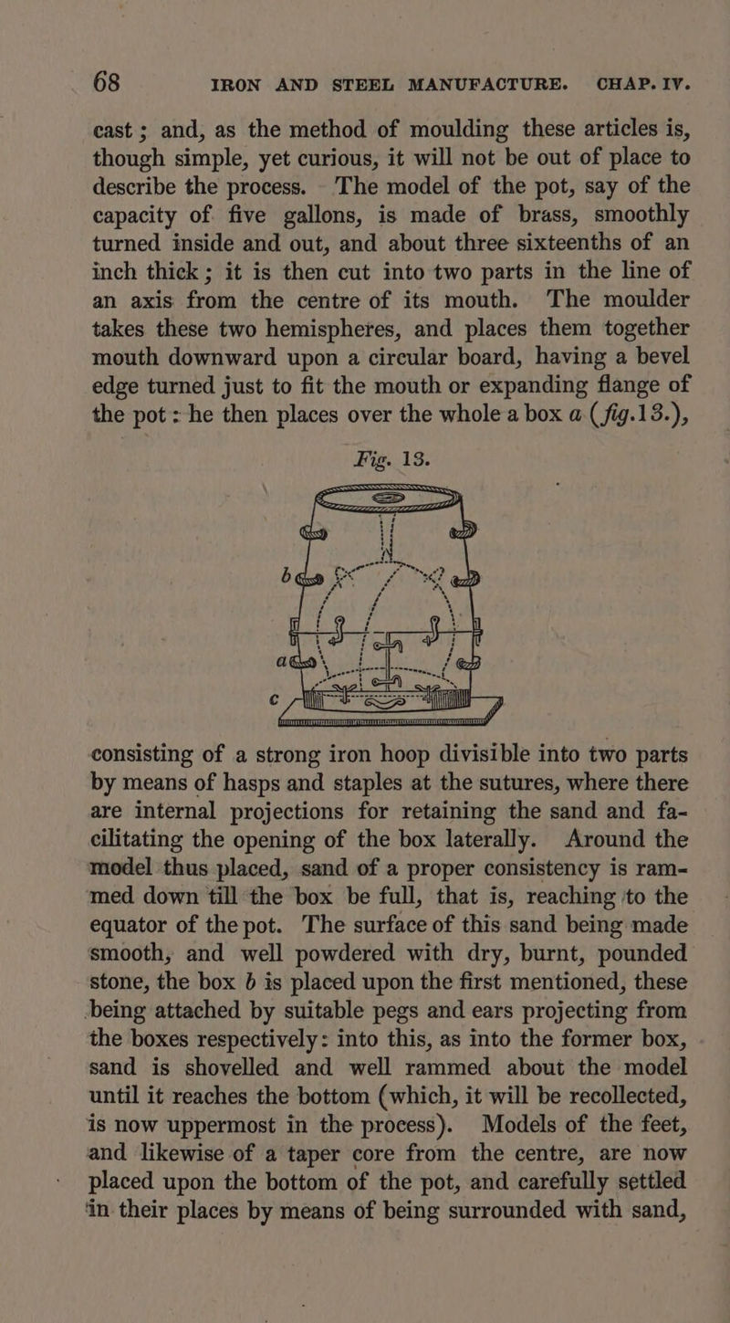 cast ; and, as the method of moulding these articles is, though simple, yet curious, it will not be out of place to describe the process. The model of the pot, say of the capacity of. five gallons, is made of brass, smoothly turned inside and out, and about three sixteenths of an inch thick ; it is then cut into two parts in the line of an axis from the centre of its mouth. The moulder takes these two hemispheres, and places them together mouth downward upon a circular board, having a bevel edge turned just to fit the mouth or expanding flange of the pot: he then places over the whole a box a (fig.13.), A ‘ Coss) 4 Pg Niet st oy, foo consisting of a strong iron hoop divisible into two parts by means of hasps and staples at the sutures, where there are internal projections for retaining the sand and fa- cilitating the opening of the box laterally. Around the model thus placed, sand of a proper consistency is ram- med down till the box be full, that is, reaching ‘to the equator of the pot. The surface of this sand being made smooth, and well powdered with dry, burnt, pounded stone, the box 6 is placed upon the first mentioned, these being attached by suitable pegs and ears projecting from the boxes respectively: into this, as into the former box, sand is shovelled and well rammed about the model until it reaches the bottom (which, it will be recollected, is now uppermost in the process). Models of the feet, and likewise of a taper core from the centre, are now placed upon the bottom of the pot, and carefully settled ‘in their places by means of being surrounded with sand,