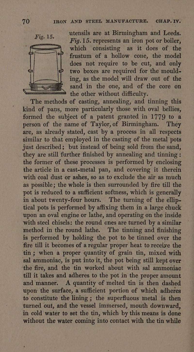 utensils are at Birmingham and Leeds. Fig. 15. represents an iron pot or boiler, which consisting as it does of the frustum of a hollow cone, the model does not require to be cut, and only two boxes are required for the mould- [pt ing, as the model will draw out of the iii <Any 6h sand in the one, and of the core on on! the other without difficulty. The methods of casting, annealing, and tinning this kind of pans, more particularly those with oval bellies, formed the subject of a patent granted in 1779 to a person of the name of Taylor, of Birmingham. They are, as already stated, cast by a process in all respects similar to that employed in the casting of the metal pots just described; but instead of being sold from the sand, they are still further finished by annealing and tinning : the former of these processes is performed by enclosing the article in a cast-metal pan, and covering it therein with coal dust or ashes, so as to exclude the air as much as possible; the whole is then surrounded by fire till the pot is reduced to a sufficient softness, which is generally in about twenty-four hours. The turning of the ellip- tical pots is performed by affixing them in a large chuck upon an oval engine or lathe, and operating on the inside with steel chisels: the round ones are turned by a similar method in the round lathe. The tinning and finishing is performed by holding the pot to be tinned over the fire till it becomes of a regular proper heat to receive the tin ; when a proper quantity of grain tin, mixed with sal ammoniac, is put into it, the pot being still kept over the fire, and the tin worked about with sal ammoniac till it takes and adheres to the pot in the proper amount and manner. A quantity of melted tin is then dashed upon the surface, a sufficient portion of which adheres to constitute the lining ; the superfluous metal is then turned out, and the vessel immersed, mouth downward, in cold water to set the tin, which by this means is done without the water coming into contact with the tin while Fig. 15. i ieee rsewse: Le