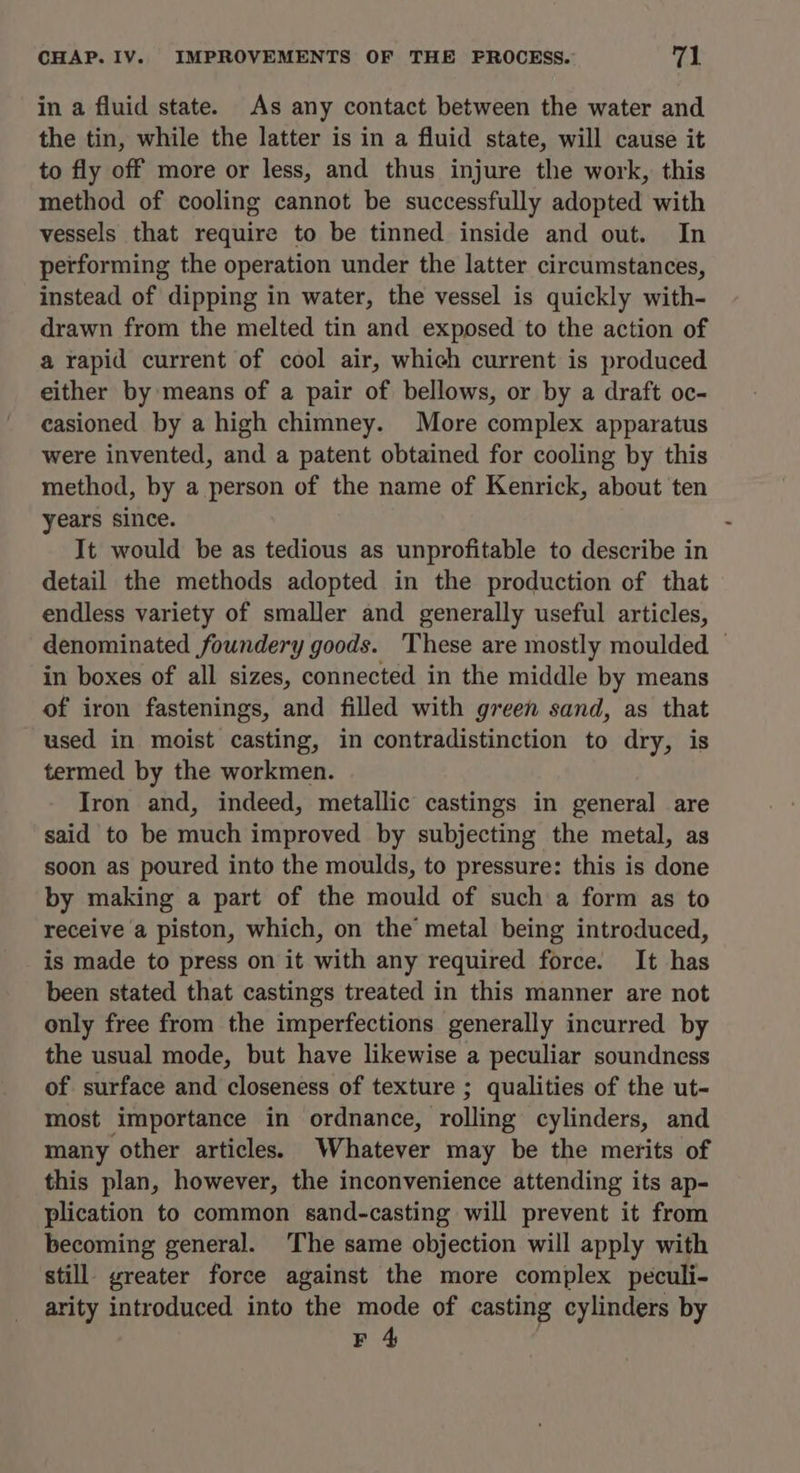 in a fluid state. As any contact between the water and the tin, while the latter is in a fluid state, will cause it to fly off more or less, and thus injure the work, this method of cooling cannot be successfully adopted with vessels that require to be tinned inside and out. In performing the operation under the latter circumstances, instead of dipping in water, the vessel is quickly with- drawn from the melted tin and exposed to the action of a rapid current of cool air, which current is produced either by means of a pair of bellows, or by a draft oc- casioned by a high chimney. More complex apparatus were invented, and a patent obtained for cooling by this method, by a person of the name of Kenrick, about ten years since. It would be as tedious as unprofitable to describe in detail the methods adopted in the production of that endless variety of smaller and generally useful articles, denominated foundery goods. ‘These are mostly moulded — in boxes of all sizes, connected in the middle by means of iron fastenings, and filled with green sand, as that used in moist casting, in contradistinction to dry, is termed by the workmen. Iron and, indeed, metallic castings in general are said to be much improved by subjecting the metal, as soon as poured into the moulds, to pressure: this is done by making a part of the mould of such a form as to receive a piston, which, on the metal being introduced, is made to press on it with any required force. It has been stated that castings treated in this manner are not only free from the imperfections generally incurred by the usual mode, but have likewise a peculiar soundness of surface and closeness of texture ; qualities of the ut- most importance in ordnance, rolling cylinders, and many other articles. Whatever may be the merits of this plan, however, the inconvenience attending its ap- plication to common sand-casting will prevent it from becoming general. The same objection will apply with still. greater force against the more complex peculi- arity introduced into the mode of casting cylinders by F 4 :