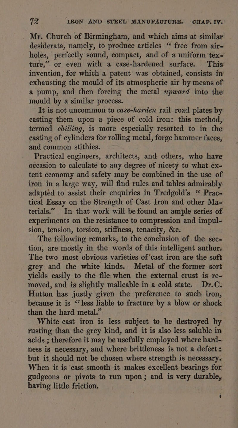 _ Mr. Church of Birmingham, and which aims at similar desiderata, namely, to produce articles “ free from air- holes, perfectly sound, compact, and of a uniform tex- ture,” or even with a case-hardened surface. This invention, for which a patent was obtained, consists in exhausting the mould of its atmospheric air by means of a pump, and then forcing the metal reskhnai into the mould by a similar process. It is not uncommon to case-harden rail road plates by casting them upon a piece of cold iron: this method, termed chilling, is more especially resorted to in the casting of cylinders for rolling metal, forge hammer faces, and common stithies. | Practical engineers, architects, and others, who have occasion to calculate to any degree of nicety to what ex- tent economy and safety may be combined in the use of iron in a large way, will find rules and tables admirably adapted to assist their enquiries in Tredgold’s “ Prac- tical Essay on the Strength of Cast Iron and other Ma- terials.” In that work will be found an ample series of experiments on the resistance to compression and impul- sion, tension, torsion, stiffness, tenacity, &amp;c. The following remarks, to the conclusion of the sec- tion, are mostly in the words of this intelligent author. The two most obvious varieties of‘cast iron are the soft grey and the white kinds. Metal of the former sort yields easily to the file when the external crust is re- moved, and is slightly malleable in a cold state. Dr.C. Hutton has justly given the preference to such: iron, because it is “less liable to fracture by a blow or shock than the hard metal.” White cast iron is less subject to be destroyed by rusting than the grey kind, and it is also less soluble in acids ; therefore it may be usefully employed where hard- ness is necessary, and where brittleness is not a defeet : but it should not be chosen where strength is necessary. When it is cast smooth it makes excellent bearings for gudgeons or pivots to run upon; and is very durable, having little friction. : ‘