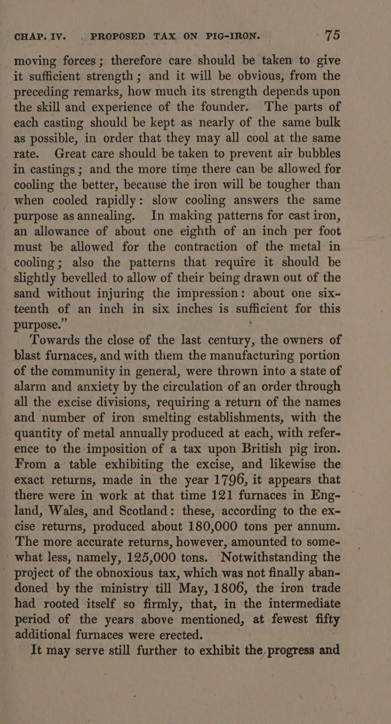moving forces ; therefore care should be taken to give it sufficient strength ; and it will be obvious, from the preceding remarks, how much its strength depends upon the skill and experience of the founder. The parts of each casting should be kept as nearly of the same bulk as possible, in order that they may all cool at the same rate. Great care should be taken to prevent air bubbles in castings; and the more time there can be allowed for cooling the better, because the iron will be tougher than when cooled rapidly: slow cooling answers the same purpose asannealing. In making patterns for cast iron, an allowance of about one eighth of an inch per foot must be allowed for the contraction of the metal in cooling; also the patterns that require it should be slightly bevelled to allow of their being drawn out of the sand without injuring the impression : about one six- teenth of an inch in six inches is Bea for this purpose.” Towards the close of the last century, the owners of blast furnaces, and with them the manufacturing portion of the community in general, were thrown into a state of alarm and anxiety by the circulation of an order through all the excise divisions, requiring a return of the names and number of iron smelting establishments, with the quantity of metal annually produced at each, with refer- ence to the imposition of a tax upon British pig iron. From a table exhibiting the excise, and likewise the exact returns, made in the year 1796, it appears that there were in work at that time 121 furnaces in Eng- land, Wales, and Scotland: these, according to the ex- cise returns, produced about 180,000 tons per annum. The more accurate returns, however, amounted to some- what less, namely, 125,000 tons. Notwithstanding the project of the obnoxious tax, which was not finally aban- doned by the ministry till May, 1806, the iron trade had rooted itself so firmly, that, in the intermediate period of the years above mentioned, at fewest fifty additional furnaces were erected. It may serve still further to exhibit the, progress and