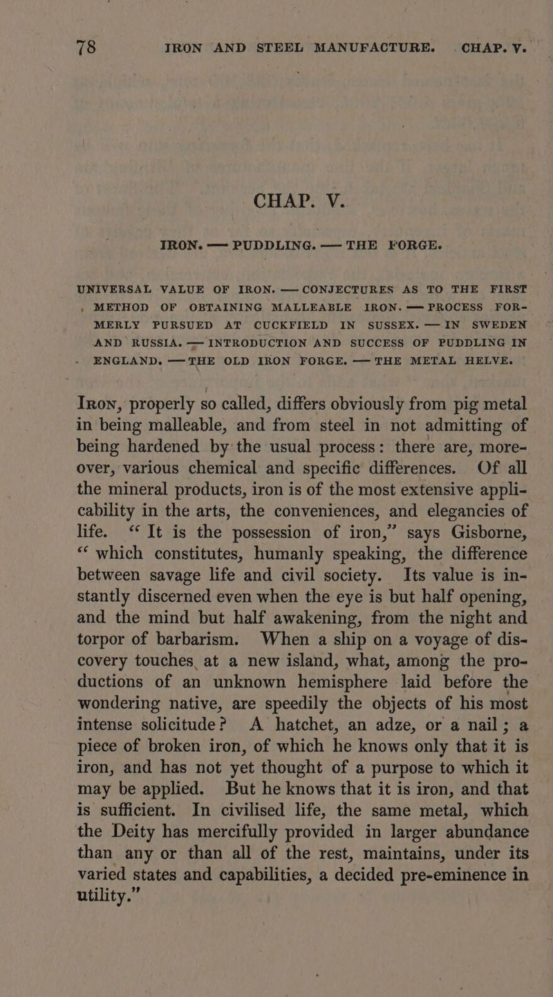 CHAP. V. IRON. — PUDDLING. — THE FORGE. UNIVERSAL VALUE OF IRON. —-CONJECTURES AS TO THE FIRST , METHOD OF OBTAINING MALLEABLE IRON.=—=PROCESS FOR- MERLY PURSUED AT CUCKFIELD IN SUSSEX.—IN SWEDEN AND RUSSIA. — INTRODUCTION AND SUCCESS OF PUDDLING IN ENGLAND. —THE OLD IRON FORGE. — THE METAL HELVE. Iron, properly so called, differs obviously from pig metal in being malleable, and from steel in not admitting of being hardened by the usual process: there are, more- over, various chemical and specific differences. Of all the mineral products, iron is of the most extensive appli- cability in the arts, the conveniences, and elegancies of life. ‘It is the possession of iron,” says Gisborne, “‘ which constitutes, humanly speaking, the difference between savage life and civil society. Its value is in- stantly discerned even when the eye is but half opening, and the mind but half awakening, from the night and torpor of barbarism. When a ship on a voyage of dis- covery touches, at a new island, what, among the pro- ductions of an unknown hemisphere laid before the wondering native, are speedily the objects of his eo intense Seer A hatchet, an adze, or a nail ; piece of broken iron, of which he knows only that it is iron, and has not yet thought of a purpose to which it may be applied. But he knows that it is iron, and that is sufficient. In civilised life, the same metal, which the Deity has mercifully provided in larger abundance than any or than all of the rest, maintains, under its varied states and capabilities, a decided pre-eminence in utility.”