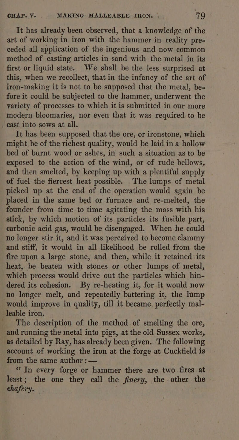 It has already been observed, that a knowledge of the art of working in iron with the hammer in reality pre- ceded all application of the ingenious and now common method of casting articles in sand with the metal in its first or liquid state. We shall be the less surprised at this, when we recollect, that in the infancy of the art of iron-making it is not to be supposed that the metal, be- fore it could be subjected to the hammer, underwent the variety of processes to which it is submitted in our more modern bloomaries, nor even that it was required to be + ae It has been supposed that the ore, or ironstone, which might be of the richest quality, would be laid in a hollow bed of burnt wood or ashes, in such a situation as to be exposed to the action of the wind, or of rude bellows, and then smelted, by keeping up with a plentiful supply of fuel the fiercest heat possible. The lumps of metal picked up at the end of the operation would again be placed in the same bed or furnace and re-melted, the founder from time to time agitating the mass with his stick, by which motion of its particles its fusible part, carbonic acid gas, would be disengaged. When he could no longer stir it, and it was perceived to become clammy and stiff, it would in all likelihood be rolled from the fire upon a large stone, and then, while it retained its heat, be beaten with stones or other lumps of metal, which process would drive out the particles which hin- dered its cohesion. By re-heating it, for it would now would improve in quality, till it became perfectly mal- leable iron. The description of the method. of smelting the ore, and running the metal into pigs, at the old Sussex works, as detailed by Ray, has already been given. The following account of working the iron at the forge at Cuckfield is from the same author : — “In every forge or hammer there are two. fires at least; the one they call the finery, the other the chafery.