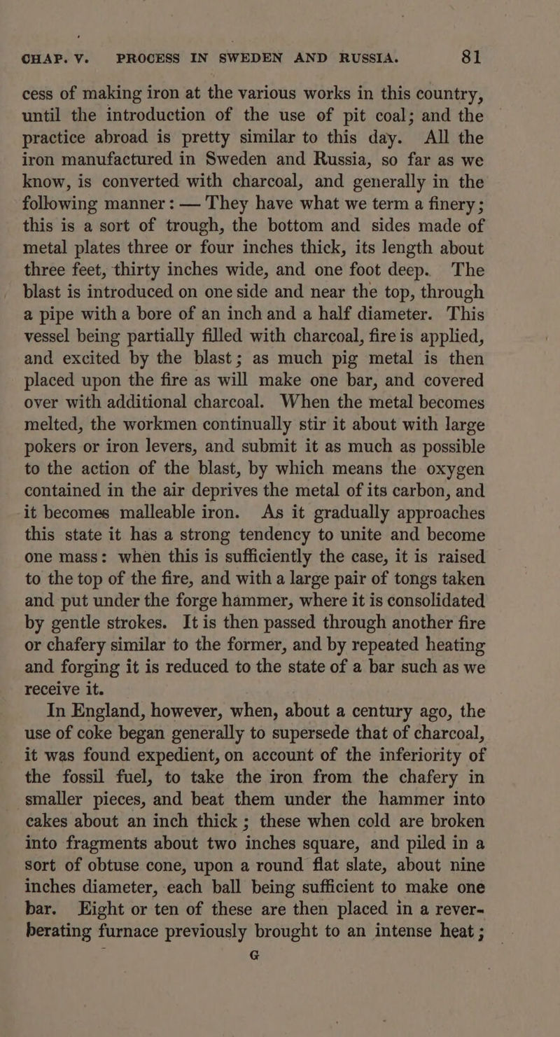 cess of making iron at the various works in this country, until the introduction of the use of pit coal; and the practice abroad is pretty similar to this day. All the iron manufactured in Sweden and Russia, so far as we know, is converted with charcoal, and generally in the following manner : — They have what we term a finery ; this is a sort of trough, the bottom and sides made of metal plates three or four inches thick, its length about three feet, thirty inches wide, and one foot deep. The blast is introduced on one side and near the top, through a pipe with a bore of an inch and a half diameter. This vessel being partially filled with charcoal, fire is applied, and excited by the blast; as much pig metal is then placed upon the fire as will make one bar, and covered over with additional charcoal. When the metal becomes melted, the workmen continually stir it about with large pokers or iron levers, and submit it as much as possible to the action of the blast, by which means the oxygen contained in the air deprives the metal of its carbon, and it becomes malleable iron. As it gradually approaches this state it has a strong tendency to unite and become one mass: when this is sufficiently the case, it is raised to the top of the fire, and with a large pair of tongs taken and put under the forge hammer, where it is consolidated by gentle strokes. It is then passed through another fire or chafery similar to the former, and by repeated heating and forging it is reduced to the state of a bar such as we receive it. In England, however, when, about a century ago, the use of coke began generally to supersede that of charcoal, it was found expedient, on account of the inferiority of the fossil fuel, to take the iron from the chafery in smaller pieces, and beat them under the hammer into cakes about an inch thick ; these when cold are broken into fragments about two inches square, and piled in a Sort of obtuse cone, upon a round flat slate, about nine inches diameter, each ball being sufficient to make one bar. Eight or ten of these are then placed in a rever- berating furnace previously brought to an intense heat ; G