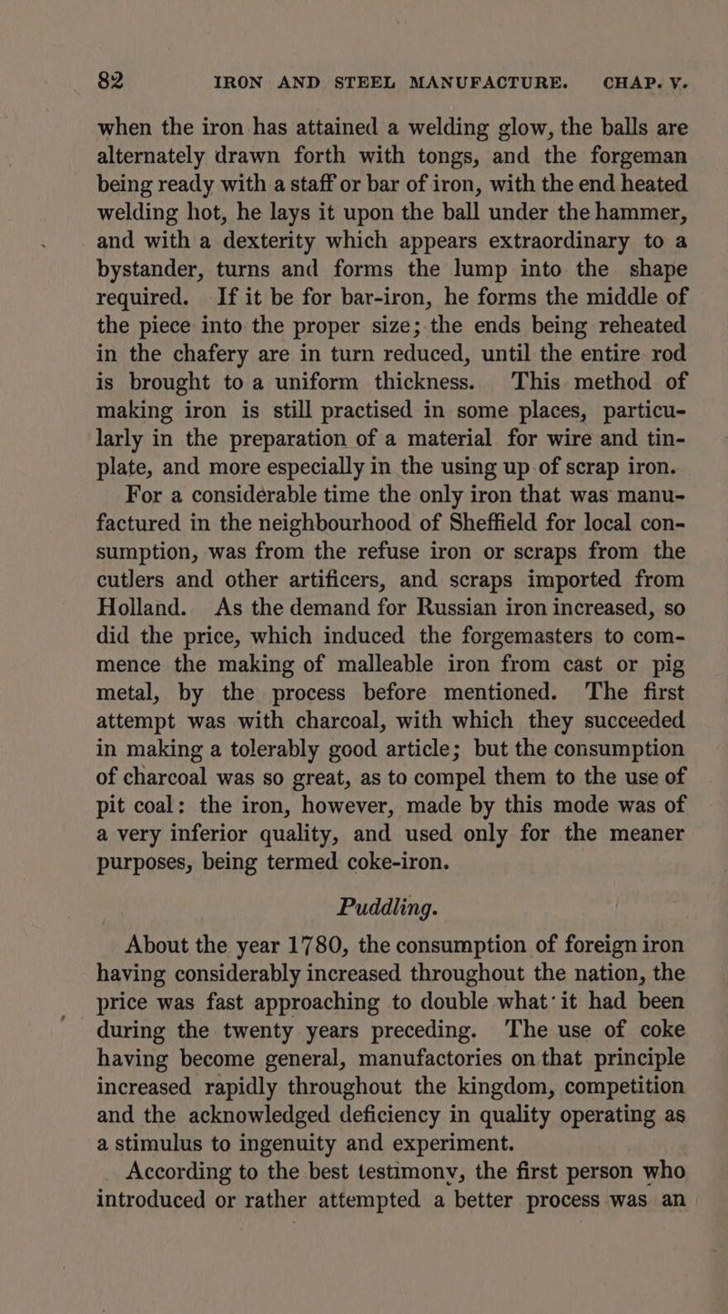 when the iron has attained a welding glow, the balls are alternately drawn forth with tongs, and the forgeman being ready with a staff or bar of iron, with the end heated welding hot, he lays it upon the ball under the hammer, and with a dexterity which appears extraordinary to a bystander, turns and forms the lump into the shape required. If it be for bar-iron, he forms the middle of the piece into the proper size; the ends being reheated in the chafery are in turn reduced, until the entire. rod is brought to a uniform thickness. This method of making iron is still practised in some places, particu- larly in the preparation of a material for wire and tin- plate, and more especially in the using up of scrap iron. For a considerable time the only iron that was manu- factured in the neighbourhood of Sheffield for local con- sumption, was from the refuse iron or scraps from the cutlers and other artificers, and scraps imported from Holland. As the demand for Russian iron increased, so did the price, which induced the forgemasters to com- mence the making of malleable iron from cast or pig metal, by the process before mentioned. ‘The first attempt was with charcoal, with which they succeeded in making a tolerably good article; but the consumption of charcoal was so great, as to compel them to the use of pit coal: the iron, however, made by this mode was of a very inferior quality, and used only for the meaner purposes, being termed coke-iron. Puddling. About the year 1780, the consumption of foreign iron having considerably increased throughout the nation, the price was fast approaching to double what: it had been during the twenty years preceding. ‘The use of coke having become general, manufactories on that principle increased rapidly throughout the kingdom, competition and the acknowledged deficiency in quality operating as a stimulus to ingenuity and experiment. According to the best testimony, the first person who introduced or rather attempted a better process was an