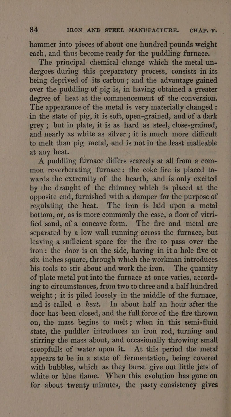 hammer into pieces of about one hundred pounds weight each, and thus become ready for the puddling furnace. The principal chemical change which the metal un- dergoes during this preparatory process, consists in its being deprived of its carbon ; and the advantage gained over the puddling of pig is, in having obtained a greater degree of heat at the commencement of the conversion. The appearance of the metal is very materially changed : in the state of pig, it is soft, open-grained, and of a dark grey; but in plate, it is as hard as steel, close-grained, and nearly as white as silver ; it is much more difficult to melt than pig metal, and is not in the least malleable at any heat. A puddling furnace differs scarcely at all from a com- mon reverberating furnace: the coke fire is placed to- wards the extremity of the hearth, and is only excited by the draught of the chimney which is placed at the opposite end, furnished with a damper for the purpose of regulating the heat. The iron is laid upon a metal bottom, or, as is more commonly the case, a floor of vitri- fied sand, of a concave form. ‘The fire and metal are separated by a low wall running across the furnace, but leaving a sufficient space for the fire to pass over the iron: the door is on the side, having in it a hole five or six inches square, through which the workman introduces his tools to stir ebout and work the iron. ‘The quantity of plate metal put into the furnace at once varies, accord- ing to circumstances, from two to three and a half hundred weight ; it is piled loosely in the middle of the furnace, and is called a heat. In about half an hour after the door has been closed, and the full force of the fire thrown on, the mass begins to melt; when in this semi-fluid state, the puddler introduces an iron rod, turning and stirring the mass about, and occasionally throwing small scoopfulls of water upon it. At this period the metal appears to be in a state of fermentation, being covered with bubbles, which as they burst give out little jets of white or blue flame. When this evolution has gone on for about twenty minutes, the pasty consistency gives