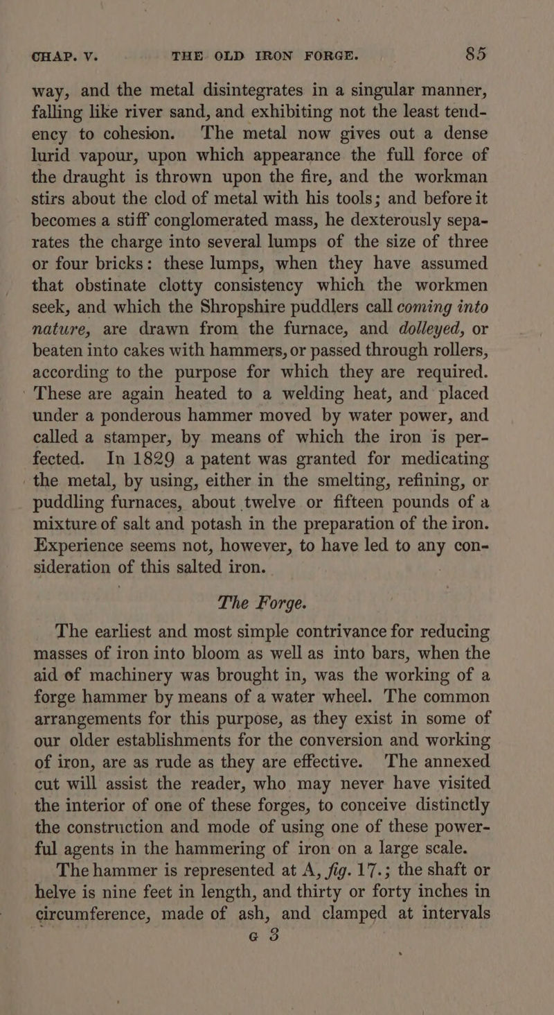 way, and the metal disintegrates in a singular manner, falling like river sand, and exhibiting not the least tend- ency to cohesion. The metal now gives out a dense lurid vapour, upon which appearance the full force of the draught is thrown upon the fire, and the workman stirs about the clod of metal with his tools; and before it becomes a stiff conglomerated mass, he dexterously sepa- rates the charge into several lumps of the size of three or four bricks: these lumps, when they have assumed that obstinate clotty consistency which the workmen seek, and which the Shropshire puddlers call coming into nature, are drawn from the furnace, and dolleyed, or beaten into cakes with hammers, or passed through rollers, according to the purpose for which they are required. These are again heated to a welding heat, and placed under a ponderous hammer moved by water power, and called a stamper, by means of which the iron is per- fected. In 1829 a patent was granted for medicating the metal, by using, either in the smelting, refining, or puddling furnaces, about twelve or fifteen pounds of a mixture of salt and potash in the preparation of the iron. Experience seems not, however, to have led to any con- sideration of this salted iron. The Forge. The earliest and most simple contrivance for reducing masses of iron into bloom as well as into bars, when the aid of machinery was brought in, was the working of a forge hammer by means of a water wheel. The common arrangements for this purpose, as they exist in some of our older establishments for the conversion and working of iron, are as rude as they are effective. The annexed cut will assist the reader, who may never have visited the interior of one of these forges, to conceive distinctly the construction and mode of using one of these power- ful agents in the hammering of iron on a large scale. The hammer is represented at A, fig. 17.; the shaft or helye is nine feet in length, and thirty or forty inches in circumference, made of ash, and clamped at intervals «3 |