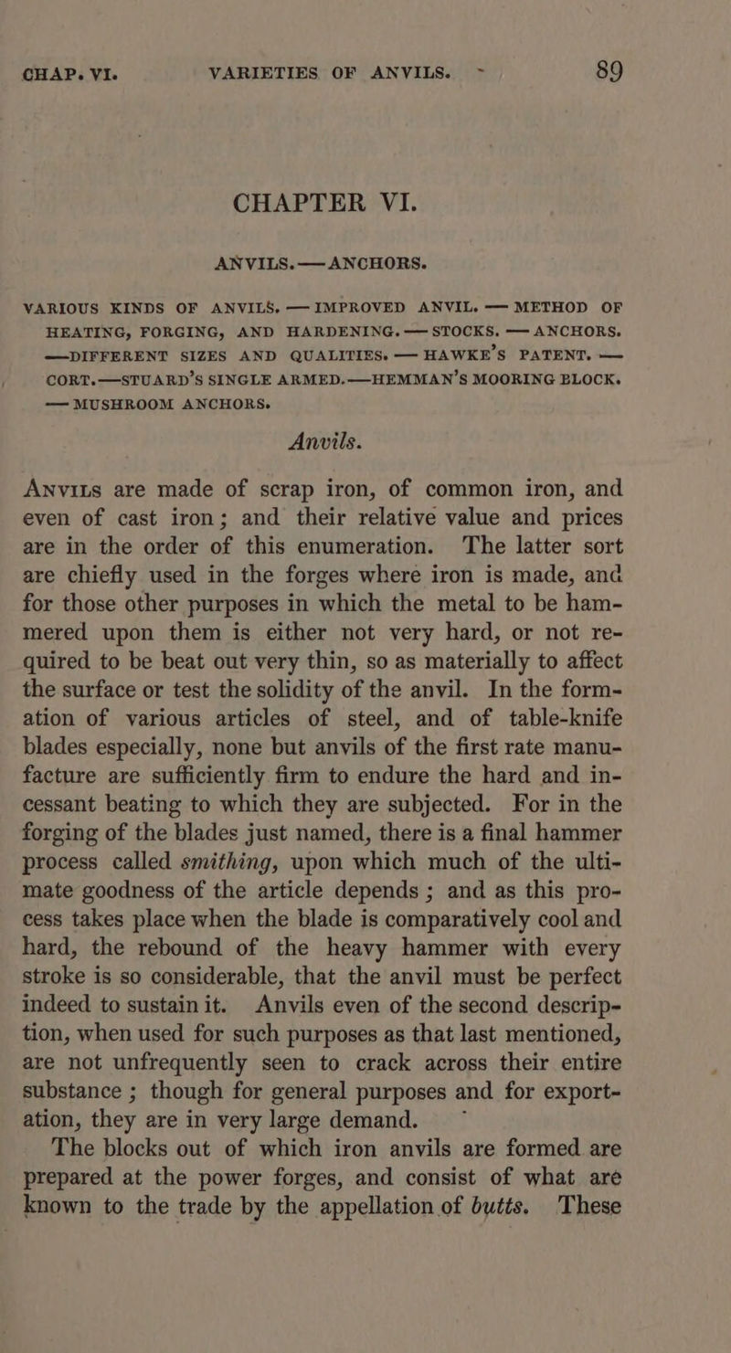 CHAPTER VI. VARIOUS KINDS OF ANVILS, — IMPROVED ANVIL. —— METHOD OF HEATING, FORGING, AND HARDENING.— STOCKS. —- ANCHORS. —DIFFERENT SIZES AND QUALITIES. — HAWKE’S PATENT. — CORT.—STUARD’S SINGLE ARMED.—-HEMMAN’S MOORING BLOCK. — MUSHROOM ANCHORS. Anvils. Anvits are made of scrap iron, of common iron, and even of cast iron; and their relative value and prices are in the order of this enumeration. The latter sort are chiefly used in the forges where iron is made, and for those other purposes in which the metal to be ham- mered upon them is either not very hard, or not re- quired to be beat out very thin, so as materially to affect the surface or test the solidity of the anvil. In the form- ation of various articles of steel, and of table-knife blades especially, none but anvils of the first rate manu- facture are sufficiently firm to endure the hard and in- cessant beating to which they are subjected. For in the forging of the blades just named, there is a final hammer process called smithing, upon which much of the ulti- mate goodness of the article depends ; and as this pro- cess takes place when the blade is comparatively cool and hard, the rebound of the heavy hammer with every stroke is so considerable, that the anvil must be perfect indeed to sustainit. Anvils even of the second descrip- tion, when used for such purposes as that last mentioned, are not unfrequently seen to crack across their entire substance ; though for general purposes and for export- ation, they are in very large demand. ~ The blocks out of which iron anvils are formed are prepared at the power forges, and consist of what aré known to the trade by the appellation of butts. These