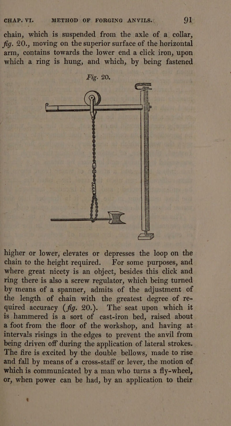 CHAP. VI. METHOD OF FORGING ANVILS.: Ol chain, which is suspended from the axle of a. collar, fig. 20., moving on the superior surface of the horizontal arm, contains towards the lower end a click iron, upon which a ring is hung, and which, by being fastened ry) (i) h) r dh i) ) 6 ae G) 4 <: (—_— higher or lower, elevates or depresses the loop on the chain to the height required. For some purposes, and where great nicety is an object, besides this click and ring there is also a screw regulator, which being turned by means of a spanner, admits of the adjustment of the length of chain with the greatest degree of re- quired accuracy (fig. 20.). The’ seat upon which it is hammered is a sort of cast-iron bed, raised about a foot from the floor of the workshop, and having at. intervals risings in the edges to prevent the anvil from being driven off during the application of lateral strokes. The fire is excited by the double bellows, made to rise and fall by means of a cross-staff or lever, the motion of which is communicated by a man who turns a fly-wheel, or, when power can be had, by an application to their
