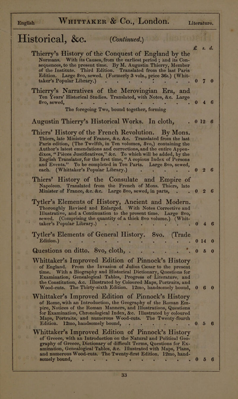 Thierry’s History of the Conquest of England by the Normans. With its Causes, from the earliest period ; and its Con- sequences, to the present time. By M. Augustin Thierry, Member Edition. Large 8vo, sewed. Homer, 3 vols., Bree a) ON hts taker’s Popular Library.) Thierry’s Narratives of the a iiyts piea Era, and Ten Years’ Historical Studies. Translated, with N dae &amp;e. puree 8vo, sewed, . : . . “ The foregoing Two, ate: acter, forming Augustin Thierry’s Historical Works. In cloth, Thiers’ History of the French Revolution. By Mons. Thiers, late Minister of France, &amp;c. &amp;c. Translated from the last Paris edition, (The Twelfth, in Ten volumes, 8vo,) containing the Author’s latest emendations ‘and corrections, and the entire Appen- dixes, “ Piéces Justificatives,’ &amp;c. To which will be added, by the English Translator, for the first time, “A copious Index of Persons and Events.” To be completed.in Ten Parts. Large 8vo, sewed, each. (Whittaker’s Popular Library.) &lt; : . . Thiers’ History of the Consulate and Empire of Napoleon. Translated from the French of Mons. Thiers, late Minister of France, &amp;c. &amp;c. Large 8vo, sewed, in parts, . 5 Tytler’s Elements of History, Ancient and Modern. Thoroughly Revised and Enlarged, With Notes Corrective and Illustrative, and a Continuation to the present time. Large 8vo, sewed. (Comprising the quantity, of a thick 8vo volume. °) (Whit. taker’s Popular Library.) : Tytler’s ay ae of eae History. PY (Trade Edition. ) 2 . : Questions on ditto. gic cloth, Whittaker’s Improved Edition of Pinnock’s pinata of England. From the Invasion of Julius Cesar to the present time. With a Biography and Historical Dictionary, Questions for Examination, Genealogical Tables, Progress of Literature, and the Constitution, &amp;c. Illustrated by Coloured Maps, Portraits, and Wood-cuts. The Thirty-sixth Edition. 12mo, handsomely bound, Whittaker’s Improved Edition of Pinnock’s History of Rome, with an Introduction, the Geography of the Roman Em- pire, Notices of the Roman Manners, and Illustrations, Questions for Examination, Chronological Index, &amp;c. Illustrated by coloured Maps, Portraits, and numerous Wood-cuts. The parece: fourth Edition. 12mo, handsomely bound, Whittaker’s Improved Edition of Pinanace Eitrery of Greece, with an Introduction on the Natural and Political Geo- graphy of Greece, Dictionary of difficult Terms, Questions for Ex- amination, Genealogical Tables, &amp;c. Illustrated with Maps, Plans, and numerous Wood-cuts. TRC Sf aih Edition. 12mo, hand- somely bound, ae . . . : : . . ° 33 0 12 0 14