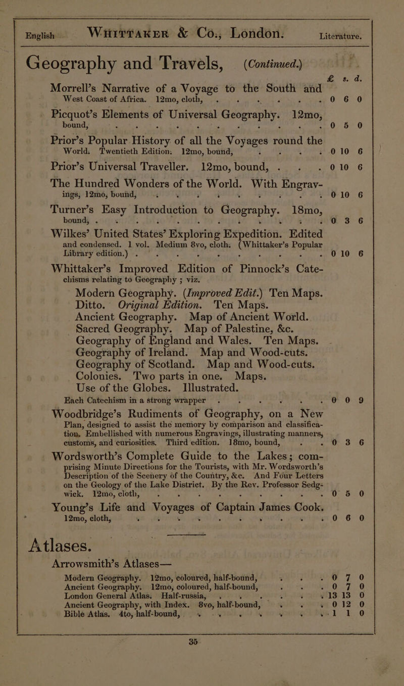 Geography and Travels, — (Continued, £ sd Morrell’s Narrative of a Voyage to ii South and West Coast of Africa. 12mo, cloth, . s - 0 6 0 Picquot’s Elements Teer Geography. 12mo, beund, . 0 5 0 Prior’s Depatee ory of all the BAS pr round ae World. Twentieth Edition. 12mo, bound, 0 10 Prior’s Universal Traveller, 12mo,bound, . . . 010 The Hundred Wonders oo oe World, With Epgray- ings, 12mo, bound, ; ‘ 010 6 Turner’s Easy tutes ehh to Geography. pBrO, bound, . : 03 6 Wilkes’ United States? i ploting Bepeditiai: Edited and condensed. 1 vol. Medium To» cloth. Cee 8 ae ra Library edition.) . &amp;®, 010 6 Whittaker’s Improved. Edition of Pinnock’s Cate- chisms relating to Geography ; viz. - Modern Geography. (Improved Edit.) Ten Maps. Ditto. Original Edition. Ten Maps. Ancient Geography. Map of Ancient World. _ Sacred Geography. Map of Palestine, &amp;c. Geography of England and Wales. Ten Maps. Geography of Ireland. Map and Wood-cuts. Geography of Scotland. Map and Wood-cuts. Colonies. Two parts in one. Maps. Use of the Globes. Illustrated. Each Catechism in a strong wrapper . ow 6:9 Woodbridge’s Rudiments of Geography, on a New Plan, designed to assist the memory by comparison and classifica- tion, Embellished with numerous Engravings, illustrating manners, 3 customs, and curiosities. Third edition. 18mo, bound, : 4 woo 6 Wordsworth’s Complete Guide to the Lakes; com- prising Minute Directions for the Tourists, with Mr. Wordsworth’s Description of the Scenery of the Country, &amp;e. And Four Letters on the Geology of the Lake District. By the Rev. Professor Pots wick. 12mo, cloth, . 0 5 0 Young’s Life and Voyages of Captain James Cook. &gt; 12mo, cloth, . 0 6 0 Atlases. Arrowsmith’s Atlases— Modern Geography. 12mo, coloured, half-bound, vow fF 0 Ancient Geography. 12mo, coloured, half-bound, ; : m0 7 0 London General Atlas. Half-russia, . Cacakle) : 1313 0 Ancient Geography, with Index. 8vo, half-bound, ‘ : ». 012 0 Bible Atlas. 4to,half-bound,. ». .. . so : vel 1.0