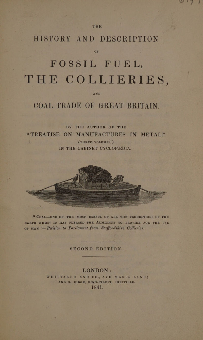 THE HISTORY AND DESCRIPTION OF FOSSIL FUEL, THE COLLIERIES, AND COAL TRADE OF GREAT BRITAIN. *&amp; CoAL—ONE OF THE MOST USEFUL OF ALL THE PRODUCTIONS OF THE EARTH WHICH IT HAS PLEASED THE ALMIGHTY TO PROVIDE FOR THE USE or MAN.”—FPetition to Parliament from Staffordshire Collieries. SECOND EDITION. LONDON : WHITTAKER AND CO., AVE MARIA LANE} AND G. RIDGE, KING-STREET, SHEFFIELD. 1841.