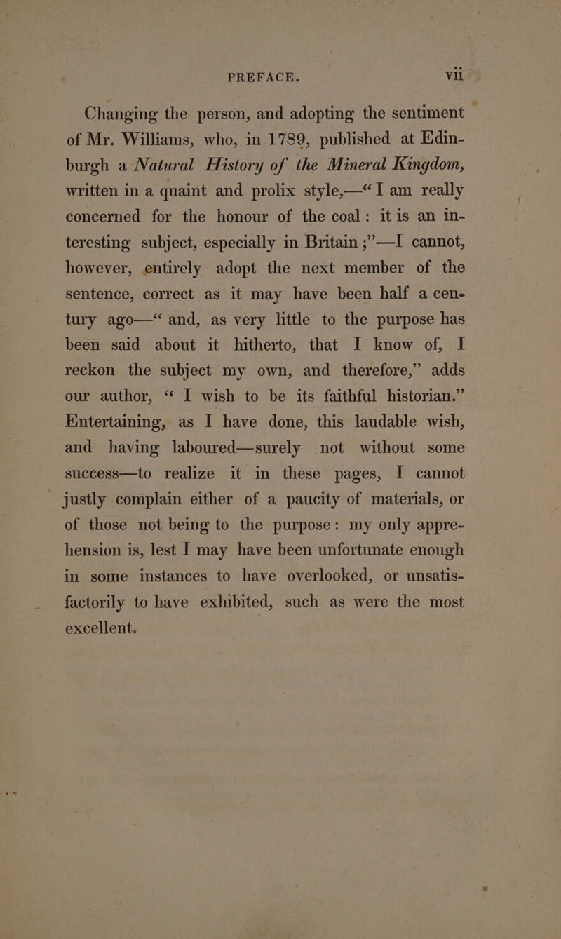 Changing the person, and adopting the sentiment — of Mr. Williams, who, in 1789, published at Edin- burgh a Natural History of the Mineral Kingdom, written in a quaint and prolix style——Iam really concerned for the honour of the coal: it is an in- teresting subject, especially in Britain ;’—I cannot, however, entirely adopt the next member of the sentence, correct as it may have been half a cen- tury ago—‘ and, as very little to the purpose has been said about it hitherto, that I know of, I reckon the subject my own, and therefore,” adds our author, “ I wish to be its faithful historian.” Entertaining, as I have done, this laudable wish, and having laboured—surely not without some success—to realize it in these pages, I cannot - justly complain either of a paucity of materials, or of those not being to the purpose: my only appre- hension is, lest [ may have been unfortunate enough in some instances to have overlooked, or unsatis- factorily to have exhibited, such as were the most excellent.