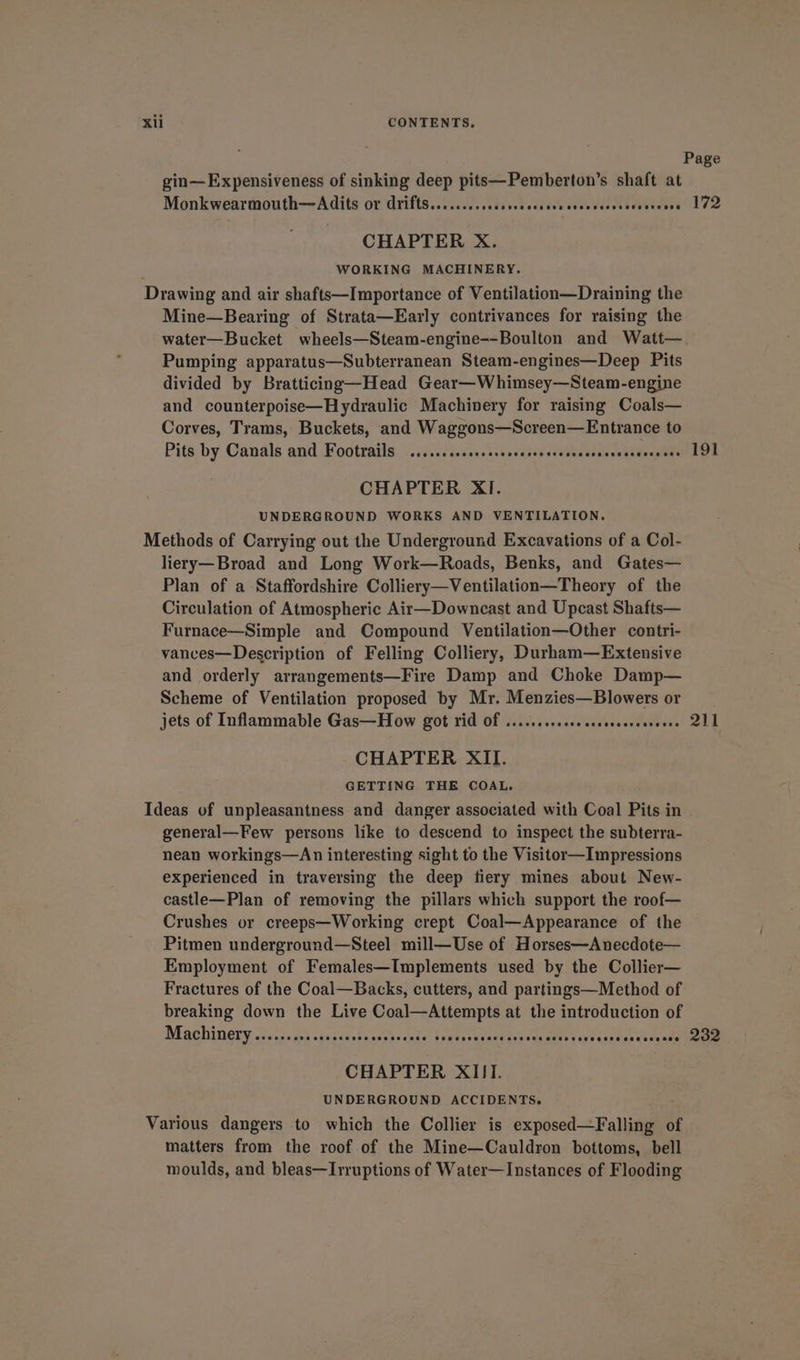 Page gin—Expensiveness of sinking deep pits—Pemberton’s shaft at Monkwearmouth—Adits or drifts........csese0e stdddvavaveaevene vrestsa 172 CHAPTER X. | WORKING MACHINERY. Drawing and air shafts—Importance of Ventilation—Draining the Mine—Bearing of Strata—Early contrivances for raising the water—Bucket wheels—Steam-engine--Boulton and Watt— Pumping apparatus—Subterranean Steam-engines—Deep Pits divided by Bratticing—Head Gear—Whimsey—Steam-engine and counterpoise—Hydraulic Machinery for raising Coals— Corves, Trams, Buckets, and Waggons—Screen—Entrance to Pits by Candls and Footratls: /..6.21 sess.» case ssubedesicosatendeat dO CHAPTER XI. UNDERGROUND WORKS AND VENTILATION. Methods of Carrying out the Underground Excavations of a Col- liery—Broad and Long Work—Roads, Benks, and Gates— Plan of a Staffordshire Colliery—Ventilation—Theory of the Circulation of Atmospheric Air—Downcast and Upcast Shafts— Furnace—Simple and Compound Ventilation—Other contri- vanves—Description of Felling Colliery, Durham—Extensive and orderly arrangements—Fire Damp and Choke Damp— Scheme of Ventilation proposed by Mr. Menzies—Blowers or jets of Inflammable Gas—How got rid Of .....ssscccoccseveceessevee QIL CHAPTER XII. GETTING THE COAL. Ideas of unpleasantness and danger associated with Coal Pits in general—Few persons like to descend to inspect the subterra- nean workings—An interesting sight to the Visitor—Impressions experienced in traversing the deep tiery mines about New- castle—Plan of removing the pillars which support the roof— Crushes or creeps—Working crept Coal—Appearance of the Pitmen underground—Steel mill—Use of Horses—Anecdote— Employment of Females—Implements used by the Collier— Fractures of the Coal—Backs, cutters, and partings—Method of breaking down the Live Coal—Attempts at the introduction of MSCHIN OLY, cusieds at abi tecesnsnuds cole toute secetone saanitrd ar Sevecegnees «. 232 CHAPTER XIII. UNDERGROUND ACCIDENTS. Various dangers to which the Collier is exposed—Falling of matters from the roof of the Mine—Cauldron bottoms, bell moulds, and bleas—Irruptions of Water—Instances of Flooding