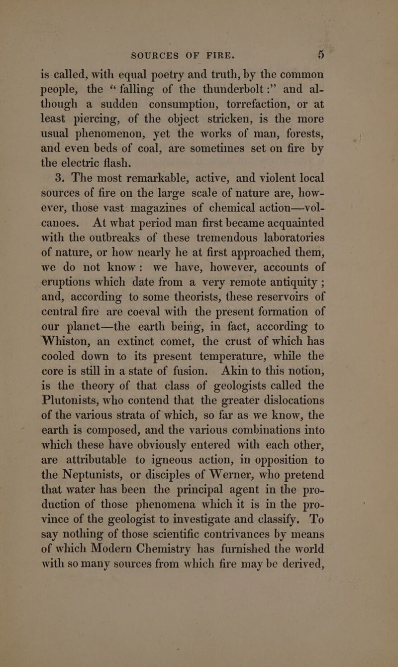 is called, with equal poetry and truth, by the common people, the “falling of the thunderbolt :” and al- though a sudden consumption, torrefaction, or at least piercing, of the object stricken, is the more usual phenomenon, yet the works of man, forests, and even beds of coal, are sometimes set on fire by the electric flash. 3. The most remarkable, active, and violent local sources of fire on the large scale of nature are, how- ever, those vast magazines of chemical action—vol- canoes. At what period man first became acquainted with the outbreaks of these tremendous laboratories of nature, or how nearly he at first approached them, we do not know: we have, however, accounts of eruptions which date from a very remote antiquity ; and, according to some theorists, these reservoirs of central fire are coeval with the present formation of our planet—the earth being, in fact, according to Whiston, an extinct comet, the crust of which has cooled down to its present temperature, while the core is still in astate of fusion. Akin to this notion, is the theory of that class of geologists called the Plutonists, who contend that the greater dislocations of the various strata of which, so far as we know, the earth is composed, and the various combinations into which these have obviously entered with each other, are attributable to igneous action, in opposition to the Neptunists, or disciples of Werner, who pretend that water has been the principal agent in the pro- duction of those phenomena which it is in the pro- vince of the geologist to investigate and classify. To say nothing of those scientific contrivances by means of which Modern Chemistry has furnished the world with so many sources from which fire may be derived,