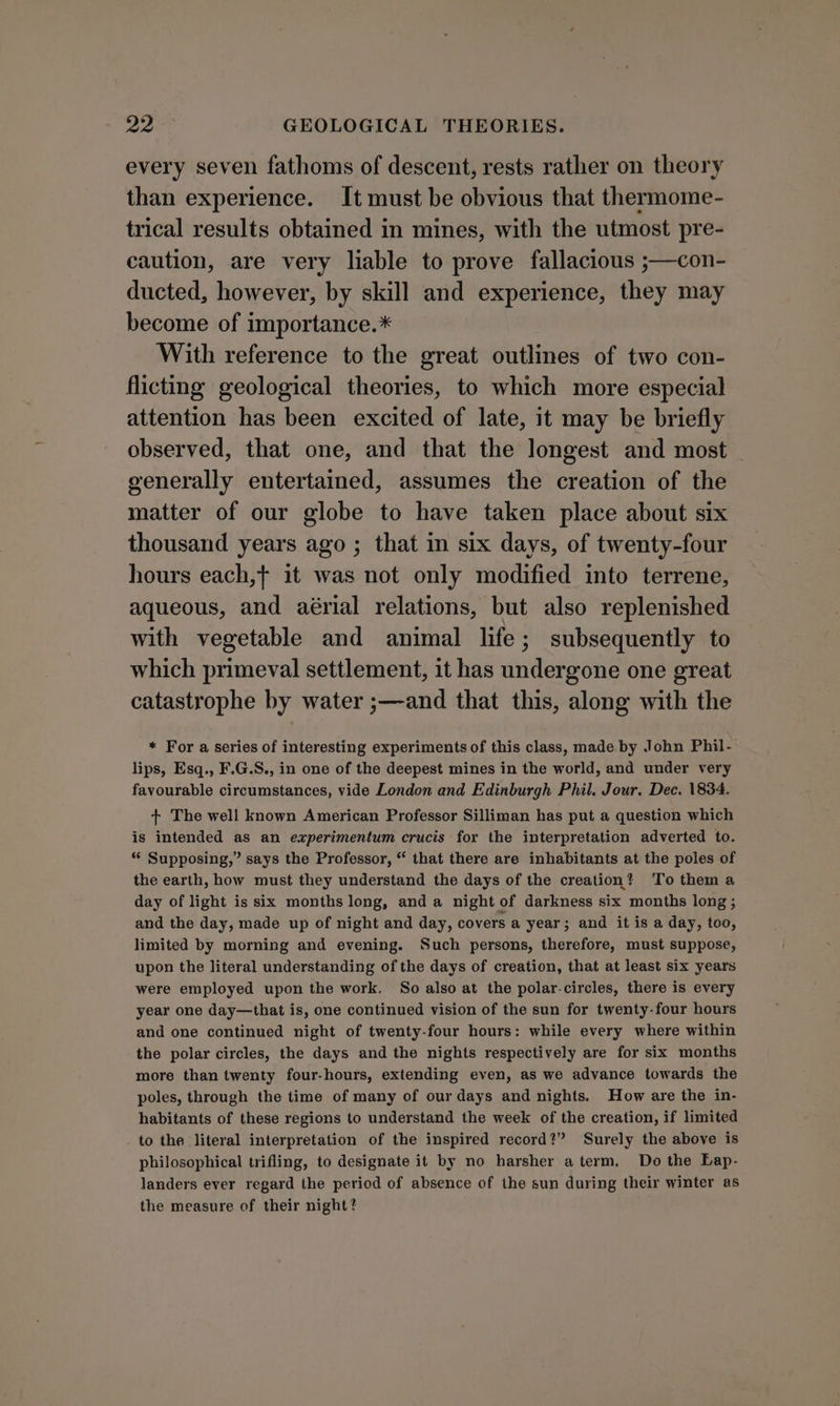 every seven fathoms of descent, rests rather on theory than experience. It must be obvious that thermome- trical results obtained in mines, with the utmost pre- caution, are very liable to prove fallacious ;—con- ducted, however, by skill and experience, they may become of importance.* With reference to the great outlines of two con- flicting geological theories, to which more especial attention has been excited of late, it may be briefly observed, that one, and that the longest and most _ generally entertained, assumes the creation of the matter of our globe to have taken place about six thousand years ago ; that in six days, of twenty-four hours each,t it was not only modified into terrene, aqueous, and aérial relations, but also replenished with vegetable and animal life; subsequently to which primeval settlement, it has undergone one great catastrophe by water ;—and that this, along with the * For a series of interesting experiments of this class, made. by John Phil- lips, Esq., F.G.S., in one of the deepest mines in the world, and under very favourable circumstances, vide London and Edinburgh Phil. Jour. Dec. 1834. + The well known American Professor Silliman has put a question which is intended as an experimentum crucis for the interpretation adverted to. “ Supposing,” says the Professor, “ that there are inhabitants at the poles of the earth, how must they understand the days of the creation? To them a day of light is six months long, and a night of darkness six months long ; and the day, made up of night and day, covers a year; and it is a day, too, limited by morning and evening. Such persons, therefore, must suppose, upon the literal understanding of the days of creation, that at least six years were employed upon the work. So also at the polar-circles, there is every year one day—that is, one continued vision of the sun for twenty-four hours and one continued night of twenty-four hours: while every where within the polar circles, the days and the nights respectively are for six months more than twenty four-hours, extending even, as we advance towards the poles, through the time of many of our days and nights. How are the in- habitants of these regions to understand the week of the creation, if limited _ to the literal interpretation of the inspired record?” Surely the above is philosophical trifling, to designate it by no harsher aterm, Do the Lap- landers ever regard the period of absence of the sun during their winter as the measure of their night?