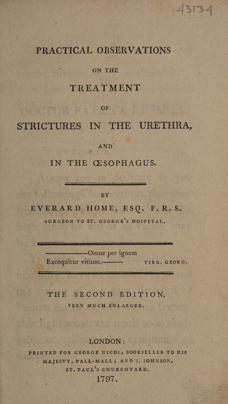 PRACTICAL OBSERVATIONS : ON THE TREATMENT OF STRICTURES IN THE URETHRA, AND + IN THE Q®SOPHAGUS. . ~ BY EVERARD HOME, ESQ. F.R.S. SURGEON TO ST. GEORGE’S HOSPITAL, ——Omne per ignem Excoquitur vitium. VIRG. GEORG. THE SECOND EDITION, VERY MUCH ENLARGED. LONDON : PRINTED FOR GEORGE NICOL, BOOKSELLER TO HIB * - MAJESTY, PALL-MALL; AND J. JOHNSON; ST. PAUL’S CHURCHYARD, oe ROAR be
