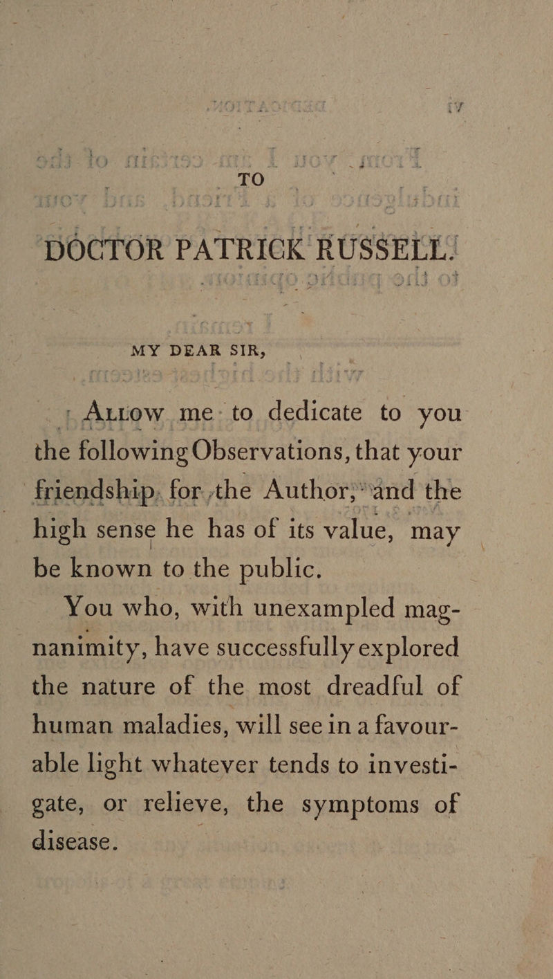 Cys he DOCTOR PATRICK RUSSELL: MY DEAR SIR, _ ALtow me: to dedicate to you the following Observations, that your friendship. for. the Author}: and ‘the high sense he has of its value, may be known to the public. : You who, with unexampled mag- nanimity, have successfully explored the nature of the most dreadful of human maladies, will see 1n a favour- able light whatever tends to investi- gate, or relieve, the symptoms of disease.