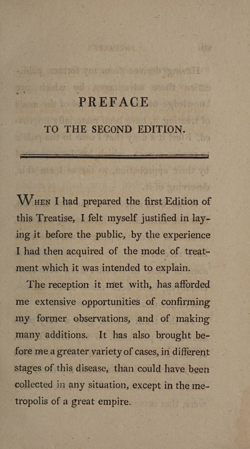 PREFACE TO THE SECOND EDITION. Wen I had prepared the first Edition of this Treatise, I felt myself justified in lay- ing it before the public, by the experience I had then acquired of the mode of. treat- ment which it was intended to explain. The reception it met with, has afforded me extensive opportunities of confirming my. former observations, and of making many additions. It has also brought be- fore me a greater variety of cases, in different stages of this disease, than could have been | collected in any situation, except in the me- tropolis of a great empire.