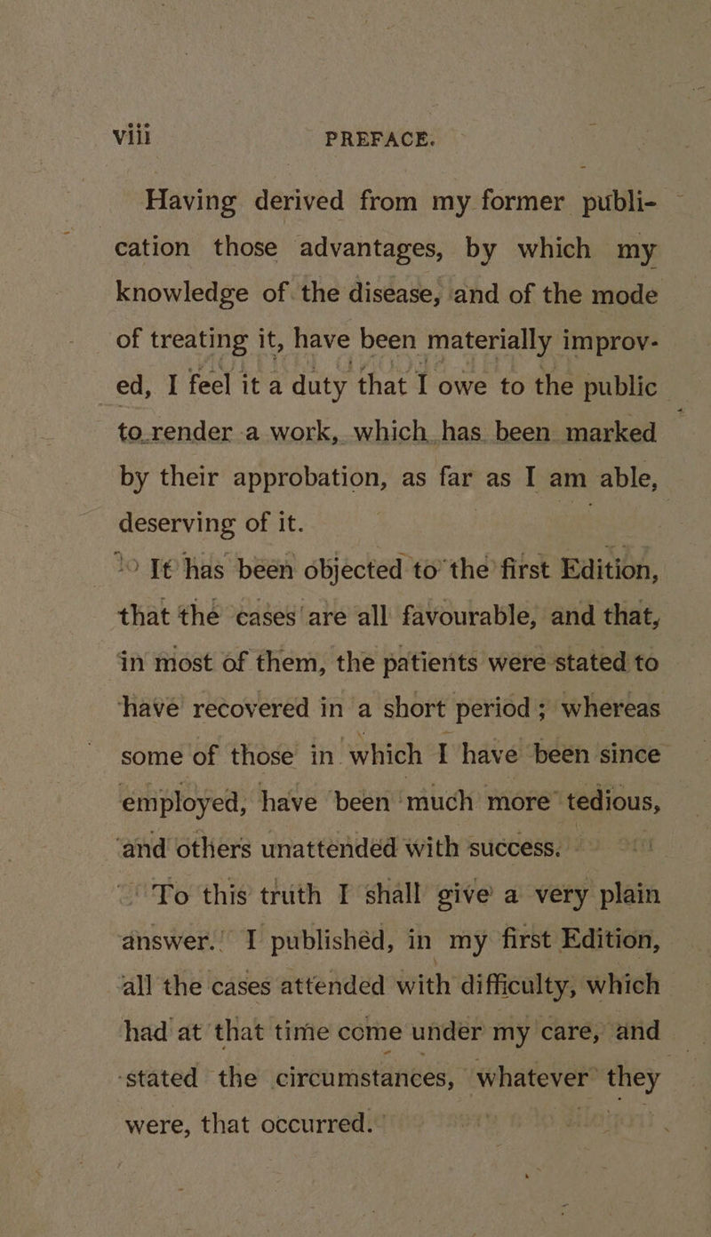Having derived from my former publi- — | cation those advantages, by which my knowledge of. the disease, and of the mode of treating it, have been materially i improv- ed, I feel it a duty that I owe to the public - to.render a work, which has been marked by their approbation, as far as I am able, deserving of it. | we lo Te has been objected to’ the first Edition, that the ‘cases are all favourable, and that, ‘in most of them, the patients were stated to have recovered in a short period ; ; whereas some of those in. which I have’ been since employed, have ‘been much more’ ‘tedious, ‘and others unattendéd with success. fo this truth I shall give a very plain answer.’ I publishéd, in my first Edition, all the cases attended with difficulty; which had at’ that time come under my care, and ‘stated the olren mastanes whatever’ they were, that occurred.