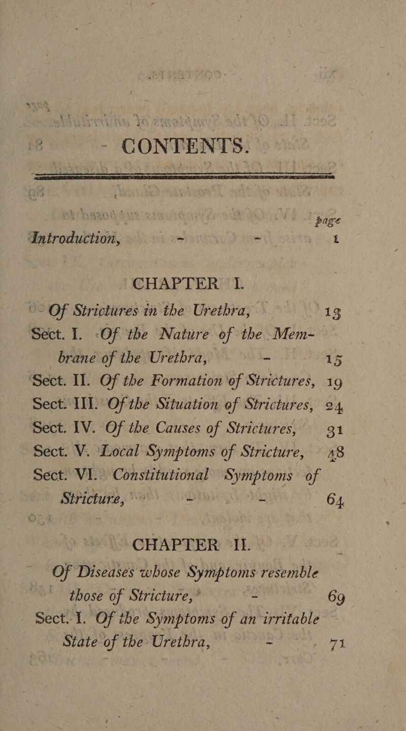 * —- CONTENTS. ( ‘aint page Introduction, — oS : a ye CHAPTER L Of Strictures in the Urethra, 19 Sect. 1. -Of the Nature of the Mem-— brane of the Urethra, ~ 1% Sect. Il. Of the Formation ‘of Strictures, 19 Sect. II]. Of the Situation of Strictures, 24 Sect. IV. Of the Causes of Strictures, 31 Sect. V. Local Symptoms of Stricture, 28 Sect: VI. Constitutional reeeindy of Stricture, ° BYR 64, CHAPTER IL Of Diseases whose Symptoms resemble those of Stricture,’ ~ 69 Sect. I. Of the Symptoms of an irritable State of the Urethra, - ngs