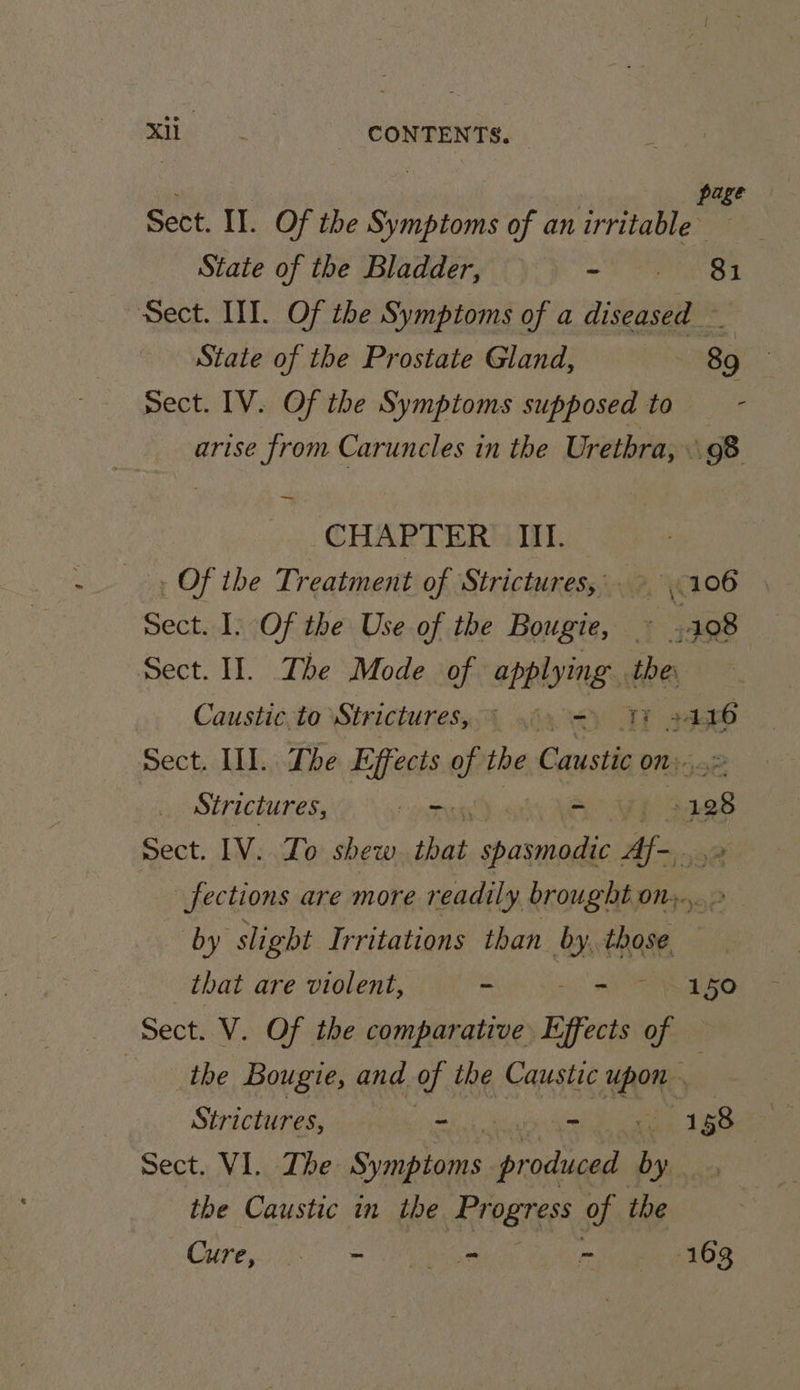 page Sect. IT. Of the Symptoms of an irritable State of the Bladder, - 81 Sect. HI. Of the Symptoms of a diseased — State of the Prostate Gland, 89 | sect. IV. Of the Symptoms supposed to - arise from Caruncles in the Urethra, 98 CHAPTER’: IIT. Of the Treatment of Strictures,— YCI06 Sect. I. Of the Use of the Bougie, : 108 Sect. Il. The Mode of applying the Caustic.to Stricturesy § <.=) 13 2388 Sect. II. The Effects of the Caustic on. Strictures, _ - : vs Sect. IV. Zo shew that spasmodic ste Jections are more readily brought on. by slight Irritations than 8h die that are violent, - - 150 Sect. V. Of the comparative Eyfect Of the Bougie, and of the Caustic 00% Strictures, ~ - i WBS Sect. VI. The Situs sca “A the Caustic in the Erearess of ibe Coir 3 bi aes - 163