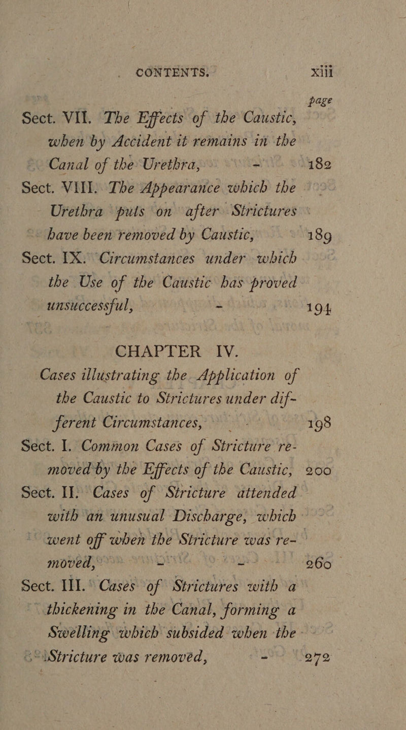 Sect. VII. The Effects of the Caustic, when by Accident it remains in the Canal of the Urethra, - Sect. VIII. The Appearance which the page have been removed by Caustic, Sect. IX. Circumstances under which the Use of the Caustic has proved _ unsuccessful, co CHAPTER IV. Cases illustrating the Application of the Caustic to Strictures under dif- ferent Circumstances, Sect. I. Common Cases Hy SHichBet re- moved by the Effects of the Caustic, sie 198 200 “quent ie when ine re siail was Te- MOVE LOR NON Jiccavd Sect. III.° Cases of mail with a | thickening 1 in the Canal, forming a 260 © “Stricture Was removed, - 272