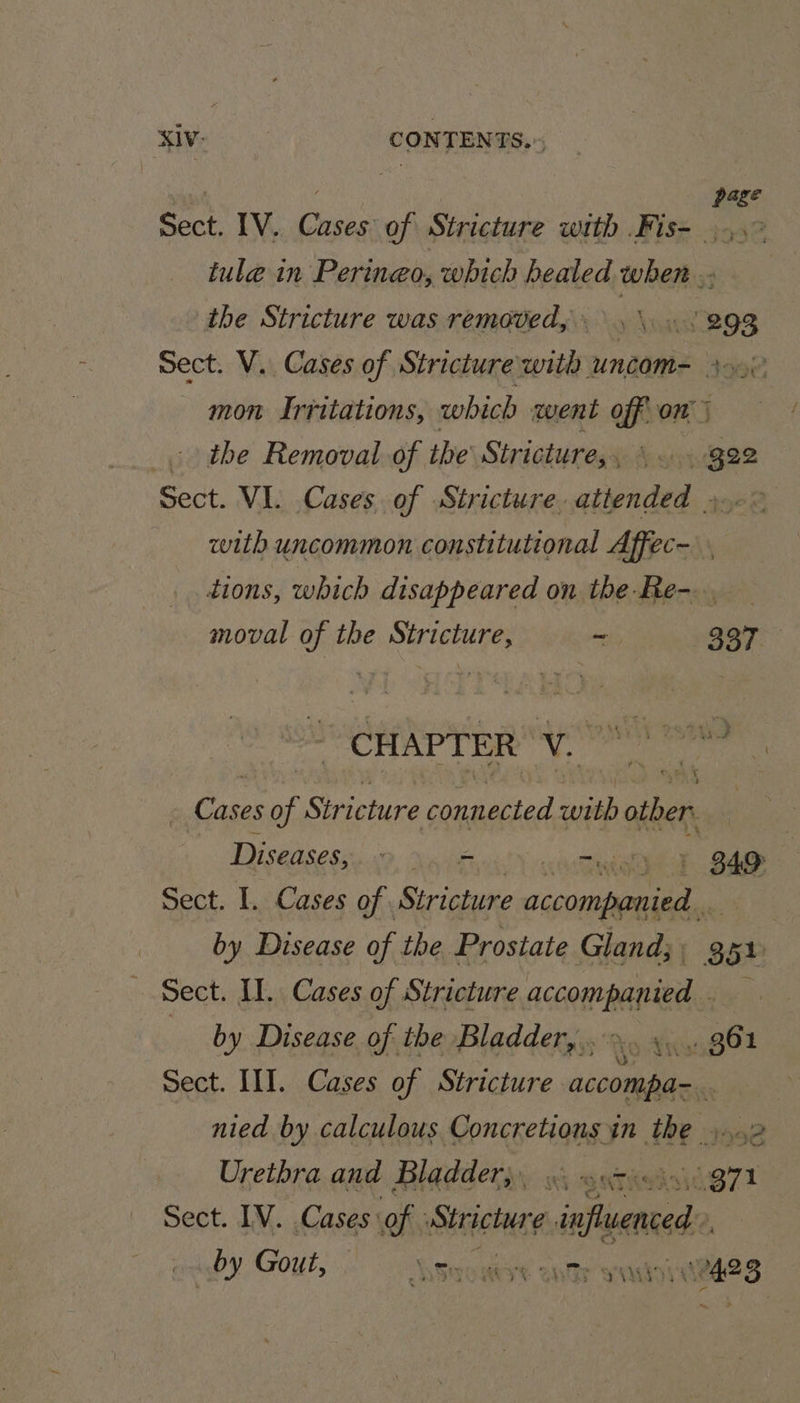XIV: | CONTENTS.» Sect. IV. Cases of Stricture with Fis- tule in Peringo, which healed when .- the Stricture was removed, Lous 293 Sect. V.. Cases of Stricture with UNCOM= Ao mon Irritations, which went off on j . the Removal of the Stricture, y Acon Bee Sect. VL Cases. of Stricture. attended ».- &gt; with uncommon constitutional Affec- dions, which disappeared on the-Re-. moval of the Stricture, ~ 337 CHAPTER ae | Cas ses of Stricture aiid with oblict : Diseases, 9 AoE is + 349 Ps Sect. 1. Cases of . Stricture Bhai by Disease of the Prostate Gland; | 85h Sect. I. Cases of Stricture press ee) ; by Disease of the Bladder,,.&gt;.. ». .. 361 Sect. II]. Cases of Stricture aconmdina nied by calculous Concretions in the »....2 Urethra and Bladder}, «. so2&lt;i9 971 Sect. IV. Cases of : Sireclage influenced: by Gout, Ssoutst ants yastoytedeg