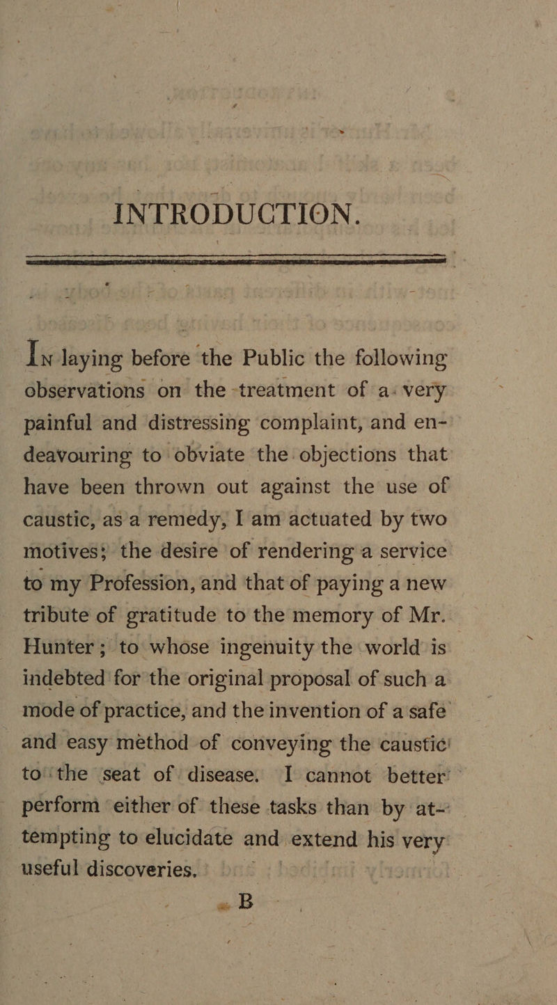 INTRODUCTION. Iy laying before the Public the following observations on the treatment of a: very painful and distressing complaint, and en- deavouring to obviate the objections that have been thrown out against the use of caustic, asa remedy, Iam actuated by two motives; the desire of rendering a service to my Profession, and that of paying a new tribute of gratitude to the memory of Mr. Hunter ; to whose ingenuity the world is indebted ‘for the original proposal of such a mode of practice, and the invention of a safe’ and easy méthod of conveying the caustic! tothe seat of disease. I cannot better” perform ‘either of these tasks than by at~' tempting to elucidate and sidaeibe his very: useful discoveries. +2 «B