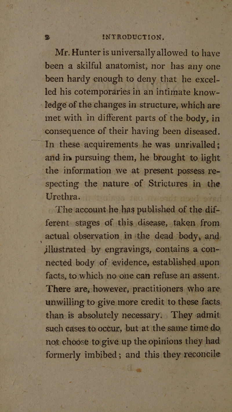 Mr. Hunter ts universally allowed to have been a skilful anatomist, nor has any one been hardy enough to deny that he excel- led his cotemporaries in an intimate know- ledge of the changes in structure, which are — met with in different parts of the body, in ‘consequence of their having been diseased. In these acquirements he was unrivalled; and in pursuing them, he brought to light — ‘the information we .at present possess re- specting the nature .of Strictures in. ae Urethra. | The account he has publica of the dif- ferent stages of this disease, taken from 2 actual observation in ‘the dead body, and. illustrated by engravings, contains a con- nected body of ‘evidence, established upon facts, to which noone can refuse an assent. There are, however, practitioners who are unwilling to give more credit to these facts. than is absolutely necessary. They admit such cases to occur, but at the same time do, not chodse to'give up the opinions they had formerly imbibed; and this they reconcile 5. ge